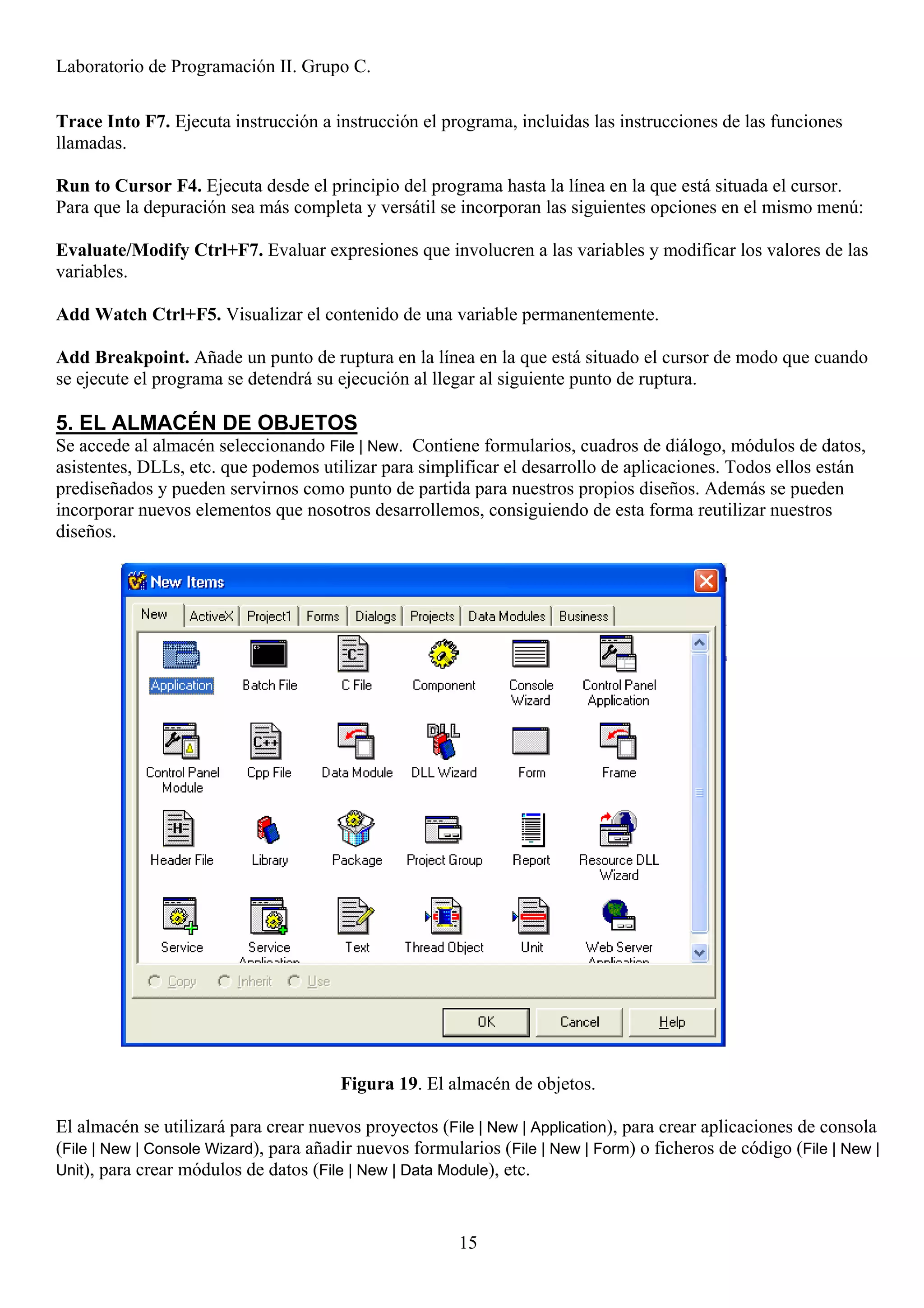 Laboratorio de Programación II. Grupo C.

Trace Into F7. Ejecuta instrucción a instrucción el programa, incluidas las instrucciones de las funciones
llamadas.

Run to Cursor F4. Ejecuta desde el principio del programa hasta la línea en la que está situada el cursor.
Para que la depuración sea más completa y versátil se incorporan las siguientes opciones en el mismo menú:

Evaluate/Modify Ctrl+F7. Evaluar expresiones que involucren a las variables y modificar los valores de las
variables.

Add Watch Ctrl+F5. Visualizar el contenido de una variable permanentemente.

Add Breakpoint. Añade un punto de ruptura en la línea en la que está situado el cursor de modo que cuando
se ejecute el programa se detendrá su ejecución al llegar al siguiente punto de ruptura.

5. EL ALMACÉN DE OBJETOS
Se accede al almacén seleccionando File | New. Contiene formularios, cuadros de diálogo, módulos de datos,
asistentes, DLLs, etc. que podemos utilizar para simplificar el desarrollo de aplicaciones. Todos ellos están
prediseñados y pueden servirnos como punto de partida para nuestros propios diseños. Además se pueden
incorporar nuevos elementos que nosotros desarrollemos, consiguiendo de esta forma reutilizar nuestros
diseños.




                                        Figura 19. El almacén de objetos.

El almacén se utilizará para crear nuevos proyectos (File | New | Application), para crear aplicaciones de consola
(File | New | Console Wizard), para añadir nuevos formularios (File | New | Form) o ficheros de código (File | New |
Unit), para crear módulos de datos (File | New | Data Module), etc.



                                                        15
 