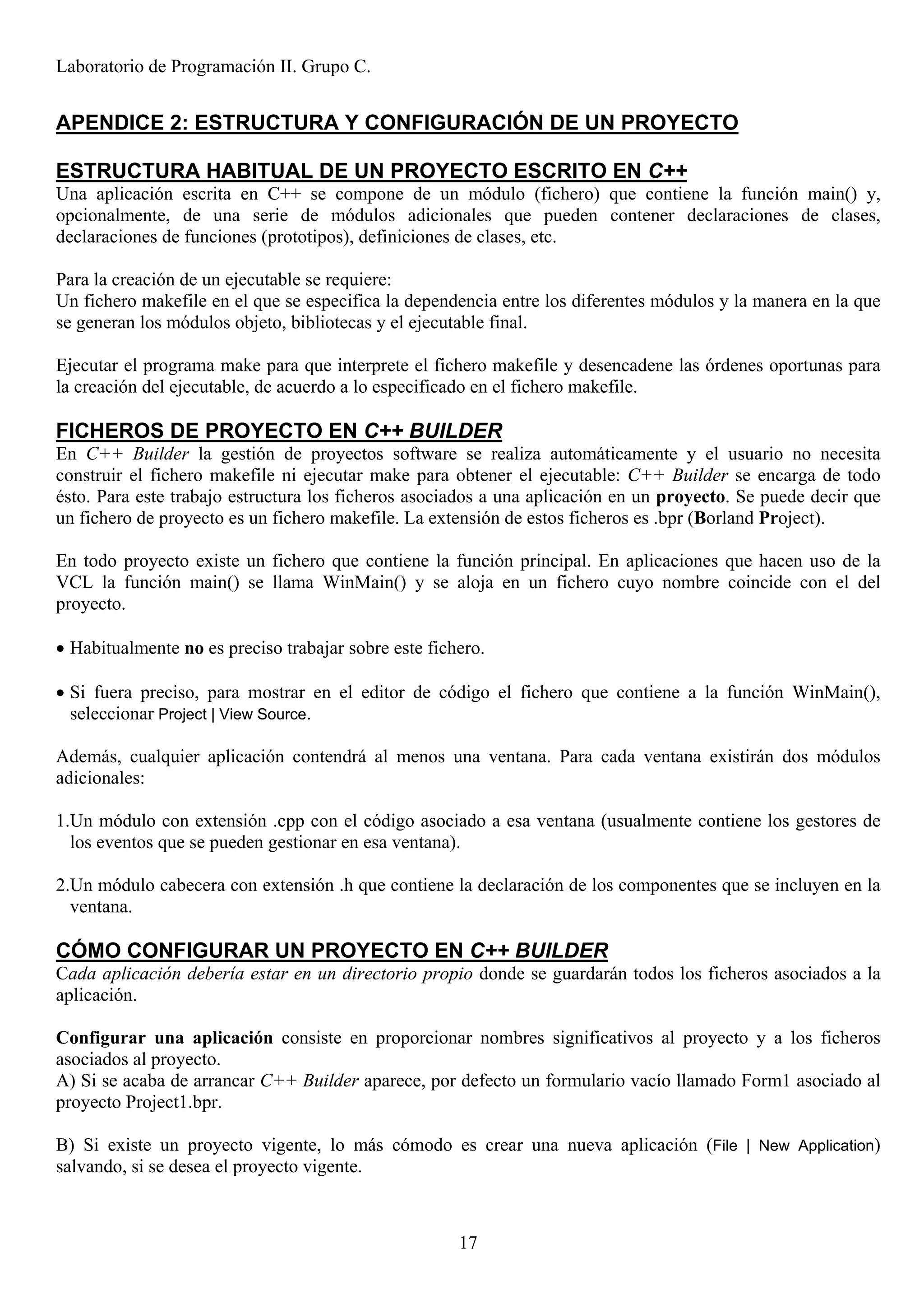 Laboratorio de Programación II. Grupo C.


APENDICE 2: ESTRUCTURA Y CONFIGURACIÓN DE UN PROYECTO

ESTRUCTURA HABITUAL DE UN PROYECTO ESCRITO EN C++
Una aplicación escrita en C++ se compone de un módulo (fichero) que contiene la función main() y,
opcionalmente, de una serie de módulos adicionales que pueden contener declaraciones de clases,
declaraciones de funciones (prototipos), definiciones de clases, etc.

Para la creación de un ejecutable se requiere:
Un fichero makefile en el que se especifica la dependencia entre los diferentes módulos y la manera en la que
se generan los módulos objeto, bibliotecas y el ejecutable final.

Ejecutar el programa make para que interprete el fichero makefile y desencadene las órdenes oportunas para
la creación del ejecutable, de acuerdo a lo especificado en el fichero makefile.

FICHEROS DE PROYECTO EN C++ BUILDER
En C++ Builder la gestión de proyectos software se realiza automáticamente y el usuario no necesita
construir el fichero makefile ni ejecutar make para obtener el ejecutable: C++ Builder se encarga de todo
ésto. Para este trabajo estructura los ficheros asociados a una aplicación en un proyecto. Se puede decir que
un fichero de proyecto es un fichero makefile. La extensión de estos ficheros es .bpr (Borland Project).

En todo proyecto existe un fichero que contiene la función principal. En aplicaciones que hacen uso de la
VCL la función main() se llama WinMain() y se aloja en un fichero cuyo nombre coincide con el del
proyecto.

• Habitualmente no es preciso trabajar sobre este fichero.

• Si fuera preciso, para mostrar en el editor de código el fichero que contiene a la función WinMain(),
  seleccionar Project | View Source.

Además, cualquier aplicación contendrá al menos una ventana. Para cada ventana existirán dos módulos
adicionales:

1.Un módulo con extensión .cpp con el código asociado a esa ventana (usualmente contiene los gestores de
  los eventos que se pueden gestionar en esa ventana).

2.Un módulo cabecera con extensión .h que contiene la declaración de los componentes que se incluyen en la
  ventana.

CÓMO CONFIGURAR UN PROYECTO EN C++ BUILDER
Cada aplicación debería estar en un directorio propio donde se guardarán todos los ficheros asociados a la
aplicación.

Configurar una aplicación consiste en proporcionar nombres significativos al proyecto y a los ficheros
asociados al proyecto.
A) Si se acaba de arrancar C++ Builder aparece, por defecto un formulario vacío llamado Form1 asociado al
proyecto Project1.bpr.

B) Si existe un proyecto vigente, lo más cómodo es crear una nueva aplicación (File | New Application)
salvando, si se desea el proyecto vigente.



                                                      17
 