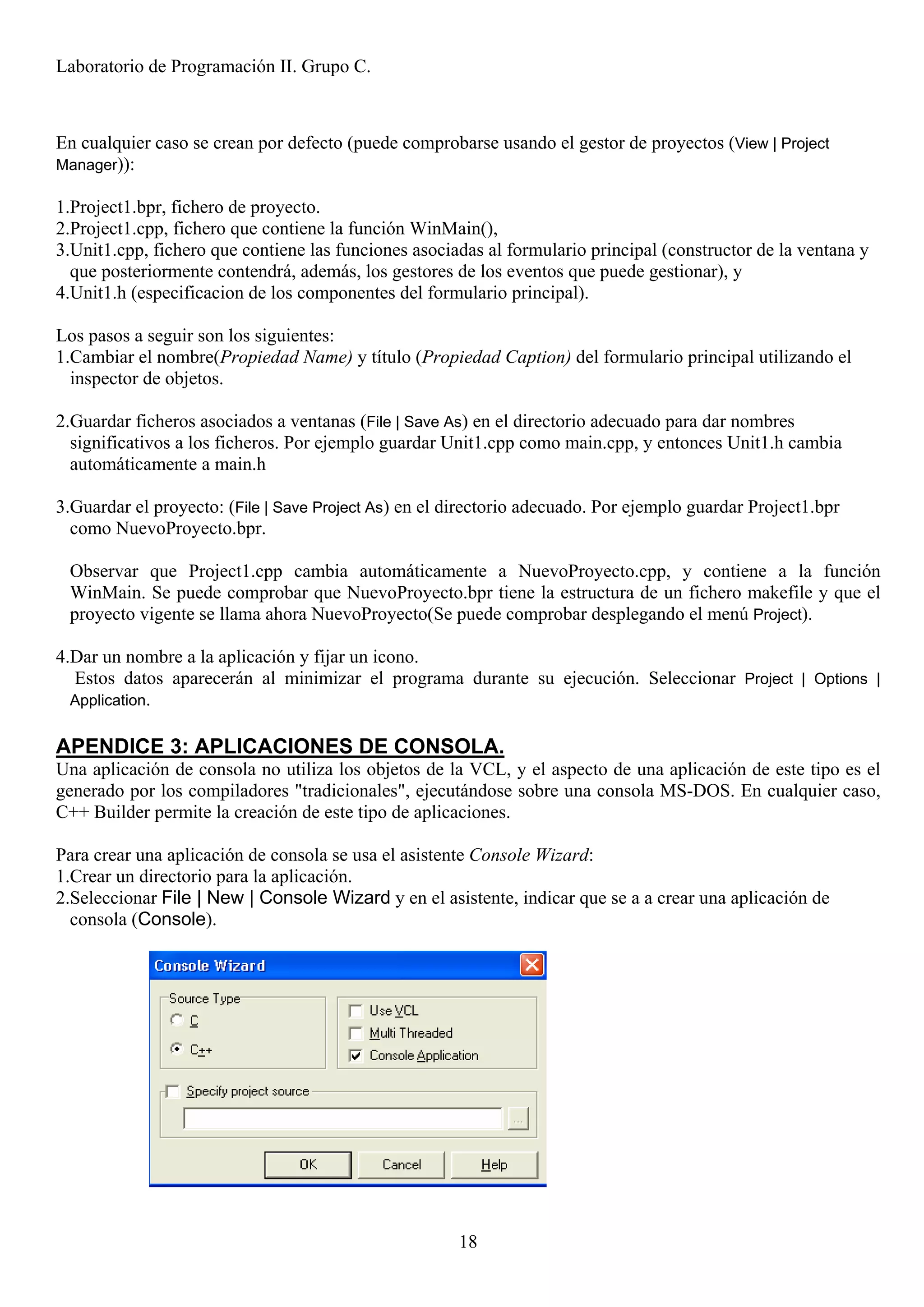 Laboratorio de Programación II. Grupo C.



En cualquier caso se crean por defecto (puede comprobarse usando el gestor de proyectos (View | Project
Manager)):

1.Project1.bpr, fichero de proyecto.
2.Project1.cpp, fichero que contiene la función WinMain(),
3.Unit1.cpp, fichero que contiene las funciones asociadas al formulario principal (constructor de la ventana y
  que posteriormente contendrá, además, los gestores de los eventos que puede gestionar), y
4.Unit1.h (especificacion de los componentes del formulario principal).

Los pasos a seguir son los siguientes:
1.Cambiar el nombre(Propiedad Name) y título (Propiedad Caption) del formulario principal utilizando el
  inspector de objetos.

2.Guardar ficheros asociados a ventanas (File | Save As) en el directorio adecuado para dar nombres
  significativos a los ficheros. Por ejemplo guardar Unit1.cpp como main.cpp, y entonces Unit1.h cambia
  automáticamente a main.h

3.Guardar el proyecto: (File | Save Project As) en el directorio adecuado. Por ejemplo guardar Project1.bpr
  como NuevoProyecto.bpr.

 Observar que Project1.cpp cambia automáticamente a NuevoProyecto.cpp, y contiene a la función
 WinMain. Se puede comprobar que NuevoProyecto.bpr tiene la estructura de un fichero makefile y que el
 proyecto vigente se llama ahora NuevoProyecto(Se puede comprobar desplegando el menú Project).

4.Dar un nombre a la aplicación y fijar un icono.
  Estos datos aparecerán al minimizar el programa durante su ejecución. Seleccionar Project | Options |
  Application.


APENDICE 3: APLICACIONES DE CONSOLA.
Una aplicación de consola no utiliza los objetos de la VCL, y el aspecto de una aplicación de este tipo es el
generado por los compiladores "tradicionales", ejecutándose sobre una consola MS-DOS. En cualquier caso,
C++ Builder permite la creación de este tipo de aplicaciones.

Para crear una aplicación de consola se usa el asistente Console Wizard:
1.Crear un directorio para la aplicación.
2.Seleccionar File | New | Console Wizard y en el asistente, indicar que se a a crear una aplicación de
  consola (Console).




                                                       18
 