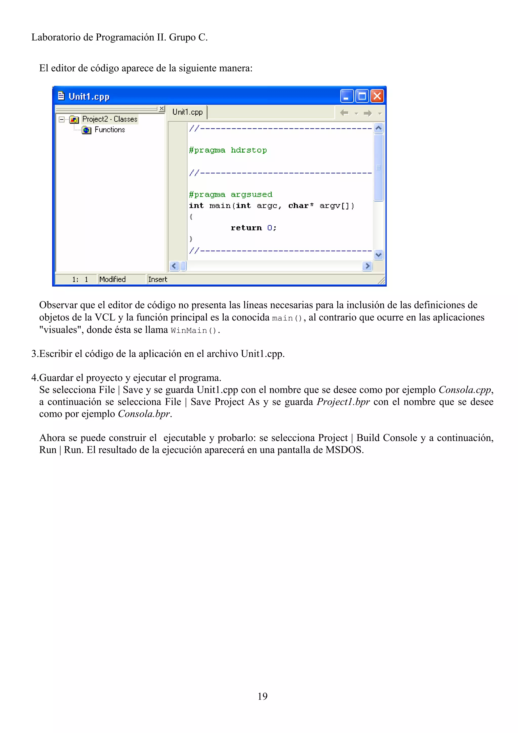 Laboratorio de Programación II. Grupo C.

 El editor de código aparece de la siguiente manera:




 Observar que el editor de código no presenta las líneas necesarias para la inclusión de las definiciones de
 objetos de la VCL y la función principal es la conocida main(), al contrario que ocurre en las aplicaciones
 "visuales", donde ésta se llama WinMain().

3.Escribir el código de la aplicación en el archivo Unit1.cpp.

4.Guardar el proyecto y ejecutar el programa.
  Se selecciona File | Save y se guarda Unit1.cpp con el nombre que se desee como por ejemplo Consola.cpp,
  a continuación se selecciona File | Save Project As y se guarda Project1.bpr con el nombre que se desee
  como por ejemplo Consola.bpr.

 Ahora se puede construir el ejecutable y probarlo: se selecciona Project | Build Console y a continuación,
 Run | Run. El resultado de la ejecución aparecerá en una pantalla de MSDOS.




                                                       19
 