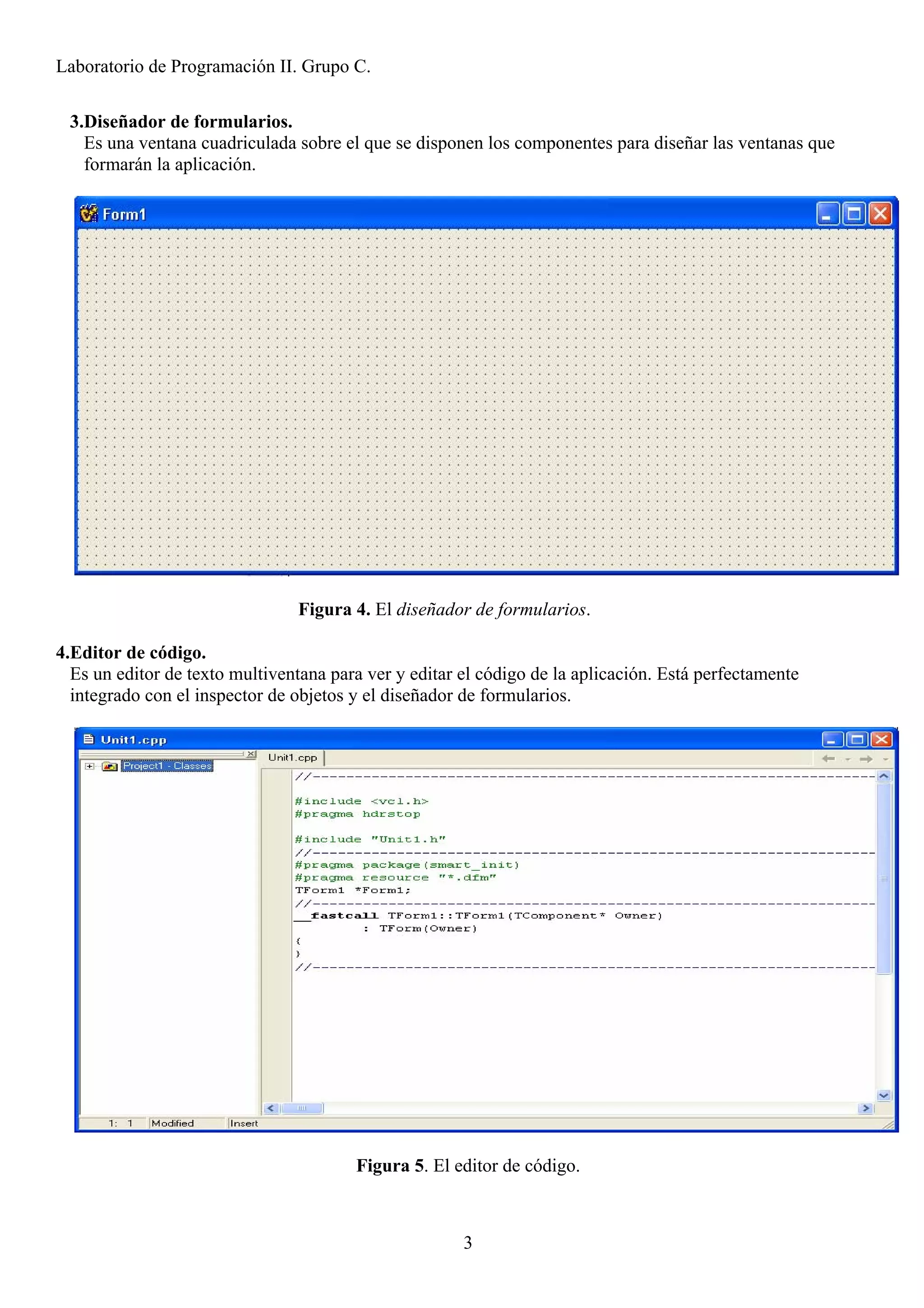 Laboratorio de Programación II. Grupo C.

 3.Diseñador de formularios.
   Es una ventana cuadriculada sobre el que se disponen los componentes para diseñar las ventanas que
   formarán la aplicación.




                                Figura 4. El diseñador de formularios.

4.Editor de código.
  Es un editor de texto multiventana para ver y editar el código de la aplicación. Está perfectamente
  integrado con el inspector de objetos y el diseñador de formularios.




                                        Figura 5. El editor de código.



                                                       3
 