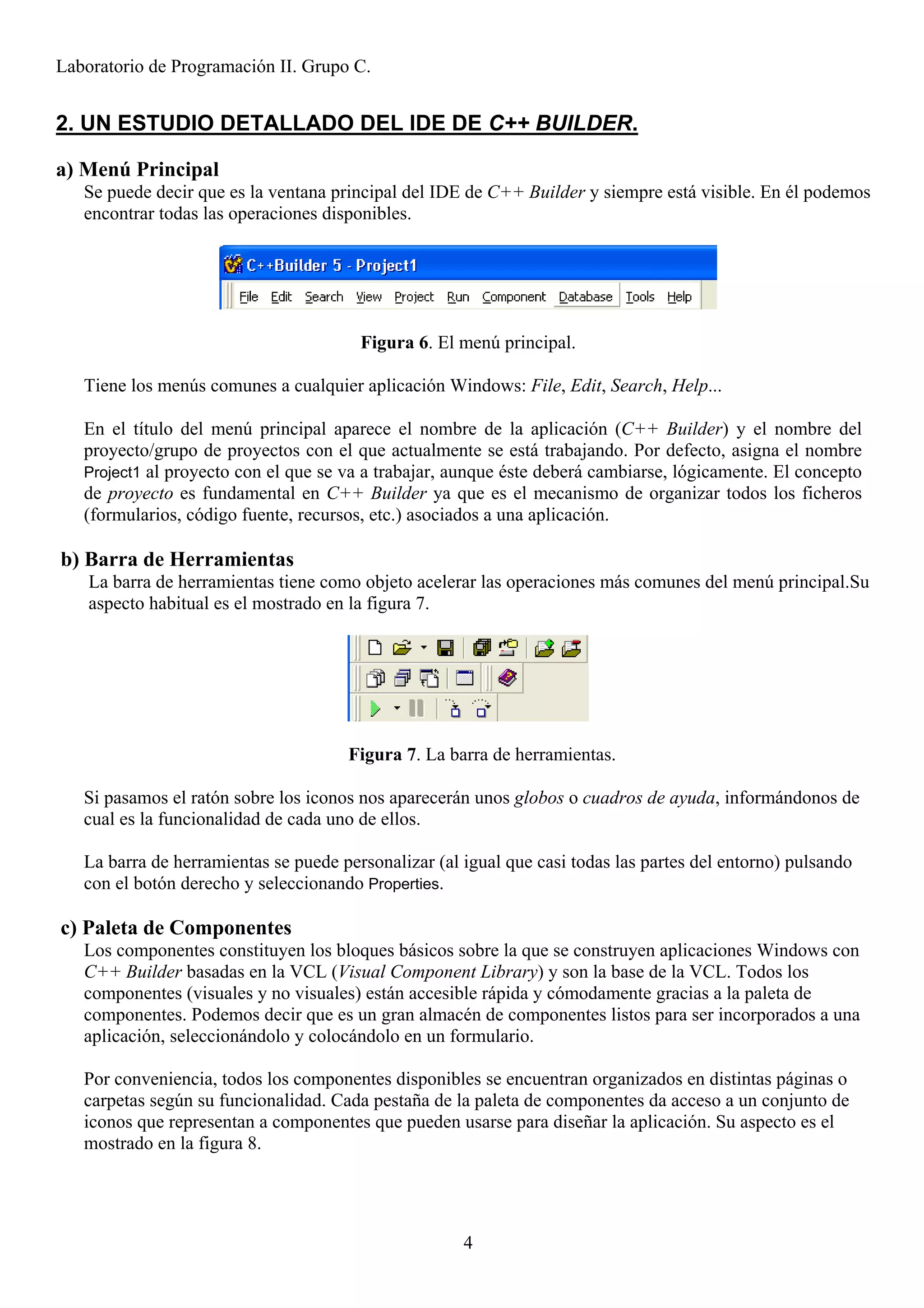 Laboratorio de Programación II. Grupo C.


2. UN ESTUDIO DETALLADO DEL IDE DE C++ BUILDER.

a) Menú Principal
   Se puede decir que es la ventana principal del IDE de C++ Builder y siempre está visible. En él podemos
   encontrar todas las operaciones disponibles.




                                        Figura 6. El menú principal.

   Tiene los menús comunes a cualquier aplicación Windows: File, Edit, Search, Help...

   En el título del menú principal aparece el nombre de la aplicación (C++ Builder) y el nombre del
   proyecto/grupo de proyectos con el que actualmente se está trabajando. Por defecto, asigna el nombre
   Project1 al proyecto con el que se va a trabajar, aunque éste deberá cambiarse, lógicamente. El concepto
   de proyecto es fundamental en C++ Builder ya que es el mecanismo de organizar todos los ficheros
   (formularios, código fuente, recursos, etc.) asociados a una aplicación.

b) Barra de Herramientas
    La barra de herramientas tiene como objeto acelerar las operaciones más comunes del menú principal.Su
    aspecto habitual es el mostrado en la figura 7.




                                      Figura 7. La barra de herramientas.

   Si pasamos el ratón sobre los iconos nos aparecerán unos globos o cuadros de ayuda, informándonos de
   cual es la funcionalidad de cada uno de ellos.

   La barra de herramientas se puede personalizar (al igual que casi todas las partes del entorno) pulsando
   con el botón derecho y seleccionando Properties.

c) Paleta de Componentes
   Los componentes constituyen los bloques básicos sobre la que se construyen aplicaciones Windows con
   C++ Builder basadas en la VCL (Visual Component Library) y son la base de la VCL. Todos los
   componentes (visuales y no visuales) están accesible rápida y cómodamente gracias a la paleta de
   componentes. Podemos decir que es un gran almacén de componentes listos para ser incorporados a una
   aplicación, seleccionándolo y colocándolo en un formulario.

   Por conveniencia, todos los componentes disponibles se encuentran organizados en distintas páginas o
   carpetas según su funcionalidad. Cada pestaña de la paleta de componentes da acceso a un conjunto de
   iconos que representan a componentes que pueden usarse para diseñar la aplicación. Su aspecto es el
   mostrado en la figura 8.




                                                      4
 
