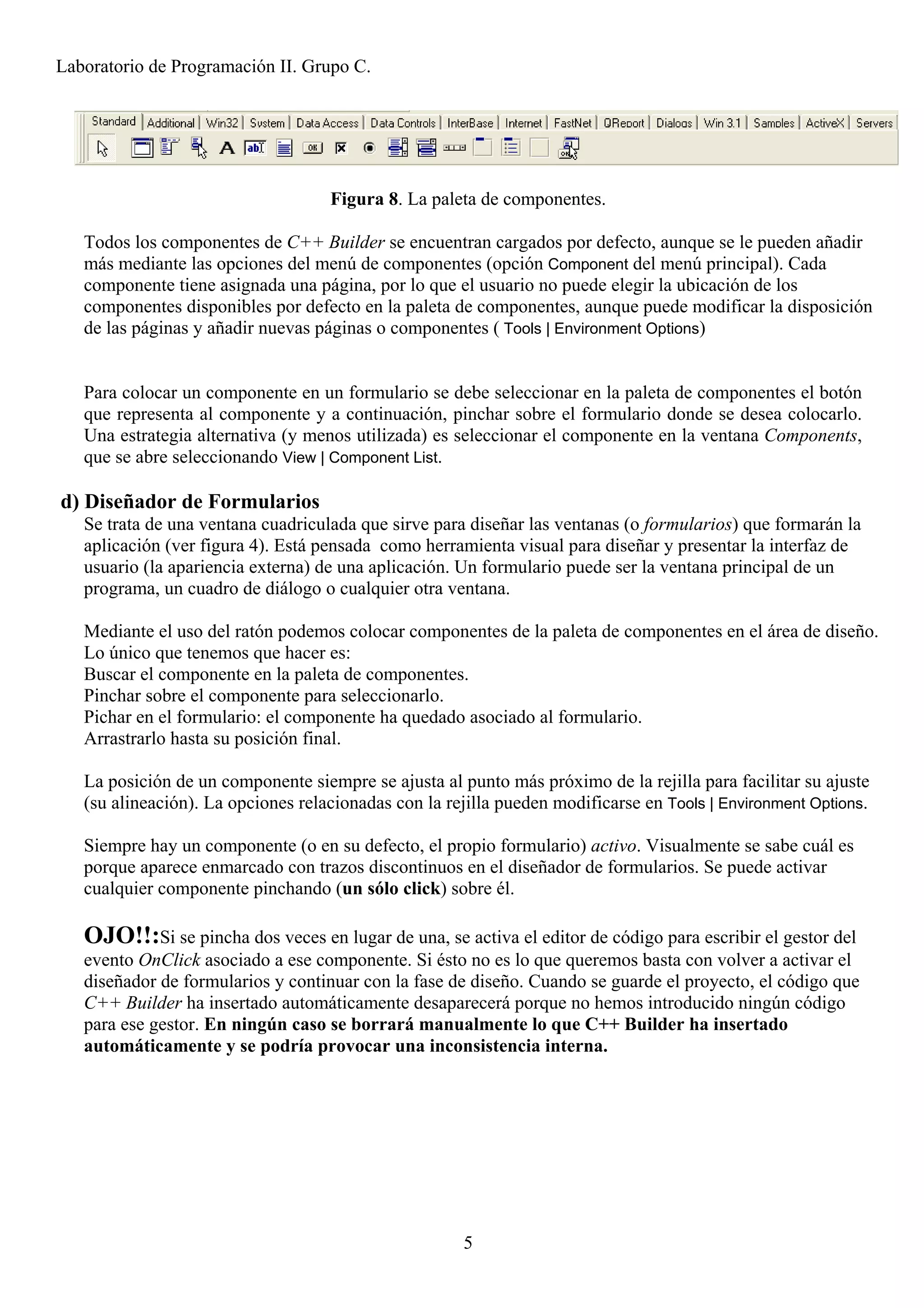 Laboratorio de Programación II. Grupo C.




                                    Figura 8. La paleta de componentes.

   Todos los componentes de C++ Builder se encuentran cargados por defecto, aunque se le pueden añadir
   más mediante las opciones del menú de componentes (opción Component del menú principal). Cada
   componente tiene asignada una página, por lo que el usuario no puede elegir la ubicación de los
   componentes disponibles por defecto en la paleta de componentes, aunque puede modificar la disposición
   de las páginas y añadir nuevas páginas o componentes ( Tools | Environment Options)


   Para colocar un componente en un formulario se debe seleccionar en la paleta de componentes el botón
   que representa al componente y a continuación, pinchar sobre el formulario donde se desea colocarlo.
   Una estrategia alternativa (y menos utilizada) es seleccionar el componente en la ventana Components,
   que se abre seleccionando View | Component List.

d) Diseñador de Formularios
   Se trata de una ventana cuadriculada que sirve para diseñar las ventanas (o formularios) que formarán la
   aplicación (ver figura 4). Está pensada como herramienta visual para diseñar y presentar la interfaz de
   usuario (la apariencia externa) de una aplicación. Un formulario puede ser la ventana principal de un
   programa, un cuadro de diálogo o cualquier otra ventana.

   Mediante el uso del ratón podemos colocar componentes de la paleta de componentes en el área de diseño.
   Lo único que tenemos que hacer es:
   Buscar el componente en la paleta de componentes.
   Pinchar sobre el componente para seleccionarlo.
   Pichar en el formulario: el componente ha quedado asociado al formulario.
   Arrastrarlo hasta su posición final.

   La posición de un componente siempre se ajusta al punto más próximo de la rejilla para facilitar su ajuste
   (su alineación). La opciones relacionadas con la rejilla pueden modificarse en Tools | Environment Options.

   Siempre hay un componente (o en su defecto, el propio formulario) activo. Visualmente se sabe cuál es
   porque aparece enmarcado con trazos discontinuos en el diseñador de formularios. Se puede activar
   cualquier componente pinchando (un sólo click) sobre él.

   OJO!!:Si se pincha dos veces en lugar de una, se activa el editor de código para escribir el gestor del
   evento OnClick asociado a ese componente. Si ésto no es lo que queremos basta con volver a activar el
   diseñador de formularios y continuar con la fase de diseño. Cuando se guarde el proyecto, el código que
   C++ Builder ha insertado automáticamente desaparecerá porque no hemos introducido ningún código
   para ese gestor. En ningún caso se borrará manualmente lo que C++ Builder ha insertado
   automáticamente y se podría provocar una inconsistencia interna.




                                                      5
 