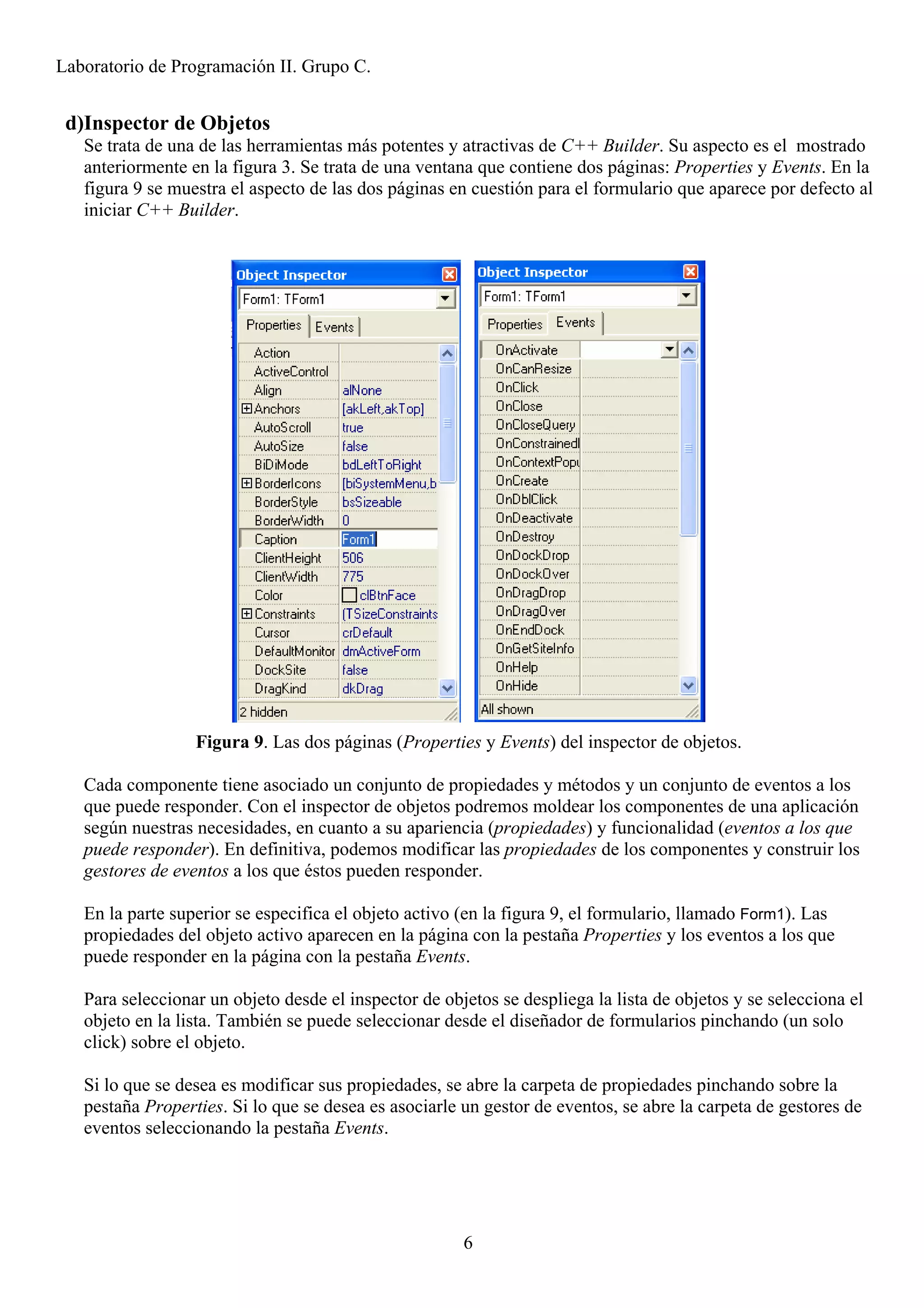 Laboratorio de Programación II. Grupo C.


 d)Inspector de Objetos
   Se trata de una de las herramientas más potentes y atractivas de C++ Builder. Su aspecto es el mostrado
   anteriormente en la figura 3. Se trata de una ventana que contiene dos páginas: Properties y Events. En la
   figura 9 se muestra el aspecto de las dos páginas en cuestión para el formulario que aparece por defecto al
   iniciar C++ Builder.




                  Figura 9. Las dos páginas (Properties y Events) del inspector de objetos.

   Cada componente tiene asociado un conjunto de propiedades y métodos y un conjunto de eventos a los
   que puede responder. Con el inspector de objetos podremos moldear los componentes de una aplicación
   según nuestras necesidades, en cuanto a su apariencia (propiedades) y funcionalidad (eventos a los que
   puede responder). En definitiva, podemos modificar las propiedades de los componentes y construir los
   gestores de eventos a los que éstos pueden responder.

   En la parte superior se especifica el objeto activo (en la figura 9, el formulario, llamado Form1). Las
   propiedades del objeto activo aparecen en la página con la pestaña Properties y los eventos a los que
   puede responder en la página con la pestaña Events.

   Para seleccionar un objeto desde el inspector de objetos se despliega la lista de objetos y se selecciona el
   objeto en la lista. También se puede seleccionar desde el diseñador de formularios pinchando (un solo
   click) sobre el objeto.

   Si lo que se desea es modificar sus propiedades, se abre la carpeta de propiedades pinchando sobre la
   pestaña Properties. Si lo que se desea es asociarle un gestor de eventos, se abre la carpeta de gestores de
   eventos seleccionando la pestaña Events.




                                                       6
 