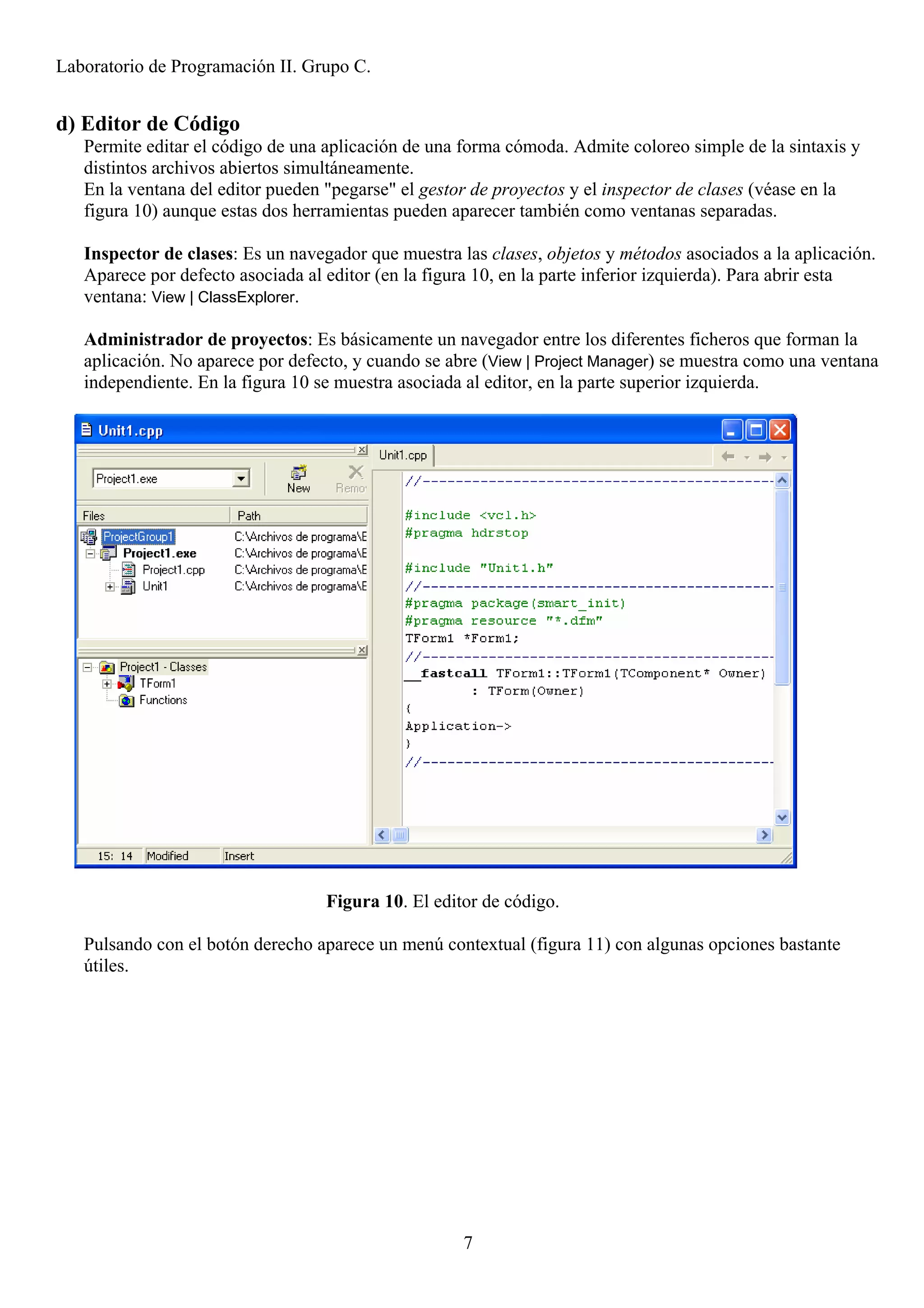 Laboratorio de Programación II. Grupo C.


d) Editor de Código
   Permite editar el código de una aplicación de una forma cómoda. Admite coloreo simple de la sintaxis y
   distintos archivos abiertos simultáneamente.
   En la ventana del editor pueden "pegarse" el gestor de proyectos y el inspector de clases (véase en la
   figura 10) aunque estas dos herramientas pueden aparecer también como ventanas separadas.

   Inspector de clases: Es un navegador que muestra las clases, objetos y métodos asociados a la aplicación.
   Aparece por defecto asociada al editor (en la figura 10, en la parte inferior izquierda). Para abrir esta
   ventana: View | ClassExplorer.

   Administrador de proyectos: Es básicamente un navegador entre los diferentes ficheros que forman la
   aplicación. No aparece por defecto, y cuando se abre (View | Project Manager) se muestra como una ventana
   independiente. En la figura 10 se muestra asociada al editor, en la parte superior izquierda.




                                   Figura 10. El editor de código.

   Pulsando con el botón derecho aparece un menú contextual (figura 11) con algunas opciones bastante
   útiles.




                                                     7
 
