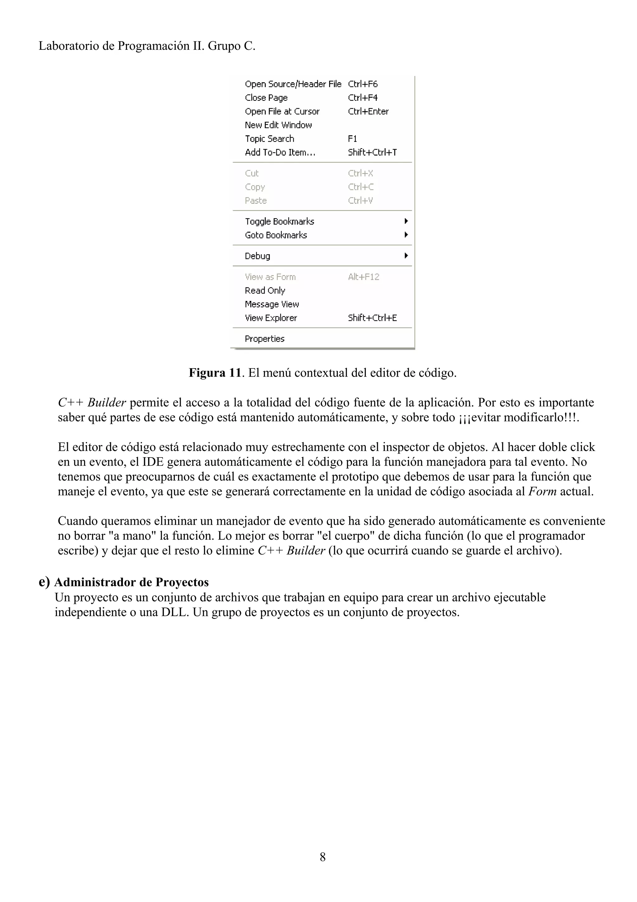 Laboratorio de Programación II. Grupo C.




                            Figura 11. El menú contextual del editor de código.

   C++ Builder permite el acceso a la totalidad del código fuente de la aplicación. Por esto es importante
   saber qué partes de ese código está mantenido automáticamente, y sobre todo ¡¡¡evitar modificarlo!!!.

   El editor de código está relacionado muy estrechamente con el inspector de objetos. Al hacer doble click
   en un evento, el IDE genera automáticamente el código para la función manejadora para tal evento. No
   tenemos que preocuparnos de cuál es exactamente el prototipo que debemos de usar para la función que
   maneje el evento, ya que este se generará correctamente en la unidad de código asociada al Form actual.

   Cuando queramos eliminar un manejador de evento que ha sido generado automáticamente es conveniente
   no borrar "a mano" la función. Lo mejor es borrar "el cuerpo" de dicha función (lo que el programador
   escribe) y dejar que el resto lo elimine C++ Builder (lo que ocurrirá cuando se guarde el archivo).

e) Administrador de Proyectos
  Un proyecto es un conjunto de archivos que trabajan en equipo para crear un archivo ejecutable
  independiente o una DLL. Un grupo de proyectos es un conjunto de proyectos.




                                                     8
 