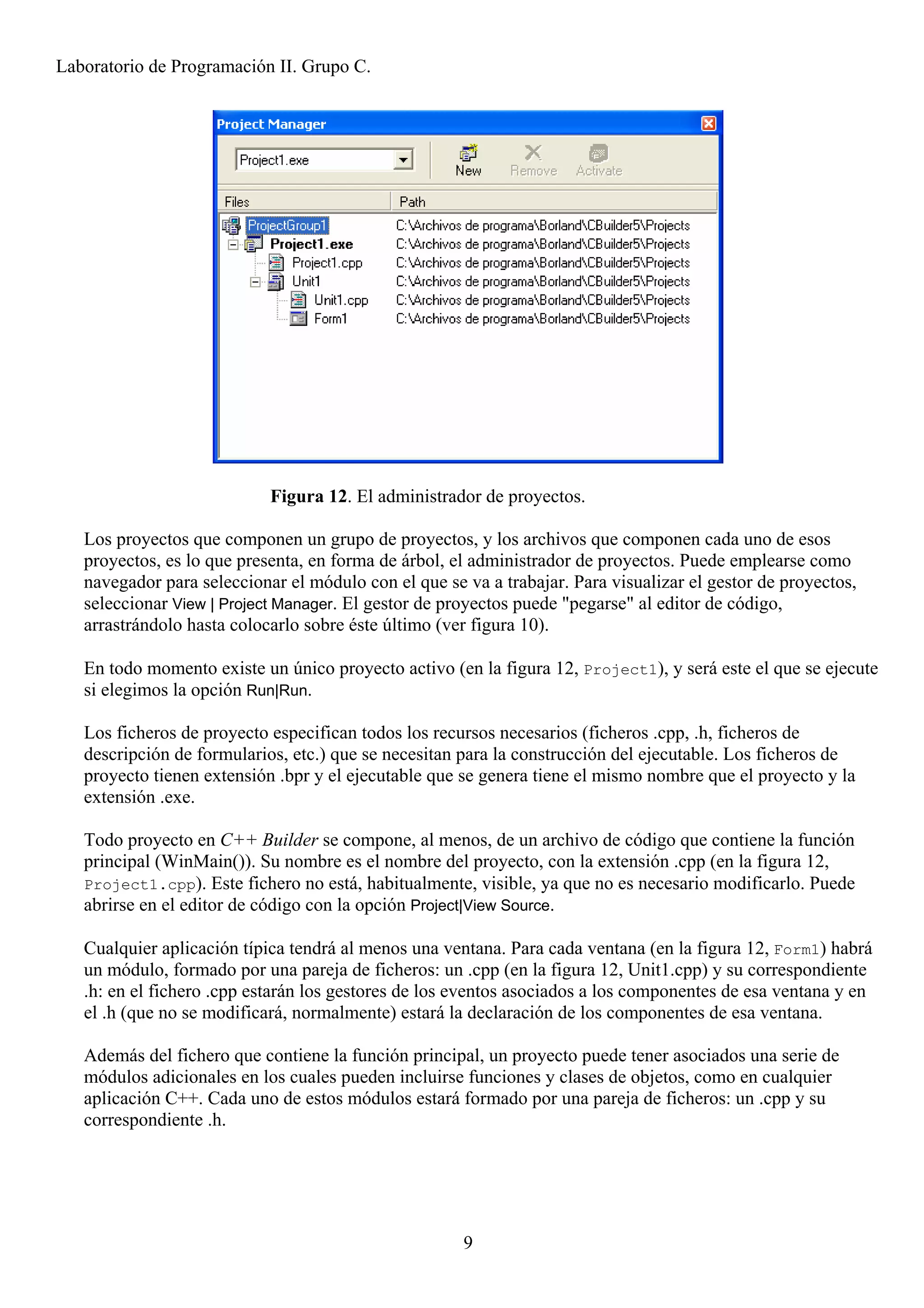 Laboratorio de Programación II. Grupo C.




                            Figura 12. El administrador de proyectos.

   Los proyectos que componen un grupo de proyectos, y los archivos que componen cada uno de esos
   proyectos, es lo que presenta, en forma de árbol, el administrador de proyectos. Puede emplearse como
   navegador para seleccionar el módulo con el que se va a trabajar. Para visualizar el gestor de proyectos,
   seleccionar View | Project Manager. El gestor de proyectos puede "pegarse" al editor de código,
   arrastrándolo hasta colocarlo sobre éste último (ver figura 10).

   En todo momento existe un único proyecto activo (en la figura 12, Project1), y será este el que se ejecute
   si elegimos la opción Run|Run.

   Los ficheros de proyecto especifican todos los recursos necesarios (ficheros .cpp, .h, ficheros de
   descripción de formularios, etc.) que se necesitan para la construcción del ejecutable. Los ficheros de
   proyecto tienen extensión .bpr y el ejecutable que se genera tiene el mismo nombre que el proyecto y la
   extensión .exe.

   Todo proyecto en C++ Builder se compone, al menos, de un archivo de código que contiene la función
   principal (WinMain()). Su nombre es el nombre del proyecto, con la extensión .cpp (en la figura 12,
   Project1.cpp). Este fichero no está, habitualmente, visible, ya que no es necesario modificarlo. Puede
   abrirse en el editor de código con la opción Project|View Source.

   Cualquier aplicación típica tendrá al menos una ventana. Para cada ventana (en la figura 12, Form1) habrá
   un módulo, formado por una pareja de ficheros: un .cpp (en la figura 12, Unit1.cpp) y su correspondiente
   .h: en el fichero .cpp estarán los gestores de los eventos asociados a los componentes de esa ventana y en
   el .h (que no se modificará, normalmente) estará la declaración de los componentes de esa ventana.

   Además del fichero que contiene la función principal, un proyecto puede tener asociados una serie de
   módulos adicionales en los cuales pueden incluirse funciones y clases de objetos, como en cualquier
   aplicación C++. Cada uno de estos módulos estará formado por una pareja de ficheros: un .cpp y su
   correspondiente .h.




                                                      9
 