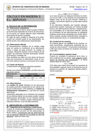 APUNTES DE CONSTRUCCIÓN EN MADERA V 4.0 - Página 5 de 10
Grupo de Investigación en Estructuras de Madera – Universidad de Valladolid basterra@arq.uva.es
CÁLCULO EN MADERA 3:
E.L. SERVICIO
A. CÁLCULO DE LA DEFORMACIÓN
A.1. Deformación instantánea
Para el cálculo de la flecha inicial δi pueden emplear-
se las fórmulas habituales de la teoría de estructuras.
En el reverso se incluyen algunos casos habituales
para piezas de sección constante.
En vigas de canto variable la influencia de la defor-
mación por cortante puede no ser despreciable, de-
biendo acudir a las publicaciones especializadas.
A.2. Deformación diferida
El comportamiento reológico de la madera exige
tener en cuenta un incremento de la deformación
frente a cargas de larga duración. Su análisis es
complejo, influyendo factores como la historia de las
cargas, las tensiones máximas alcanzadas, tamaño
de la sección, humedad, etc.
Para simplificar se utiliza un único factor de fluencia
kdef que incrementa la deformación inicial en fun-
ción de la clase de servicio y de duración de la carga.
A.3. Factor de fluencia
La deformación total tiene la siguiente expresión:
δt = δi (1 + kdef)
Donde δi es la flecha instantánea y el factor tiene los
siguientes valores:
A.4. Otros factores
Los medios de unión utilizados en las estructuras
de madera permiten incrementos en los valores fina-
les de la deformación. CTE establece un módulo de
deslizamiento instantáneo Kser que tiene en cuenta
dicho factor.
Variaciones desiguales en el contenido de humedad
de las distintas partes de las piezas pueden originar
deformaciones adicionales. En los modelos isostáti-
cos habituales en madera pueden despreciarse los
esfuerzos internos, no así las deformaciones.
B. LIMITACIÓN DE LA DEFORMACIÓN
B.1. Integridad de los elementos constructivos
Cuando se considere la integridad de los elementos
constructivos que conviven con los estructurales, la
flecha relativa, considerando sólo las deformaciones
que se producen después de la puesta en obra del
elemento8
, debe ser menor que:
δnet,fin ≤ L/300 (L/150 en voladizos)
en el caso de pisos con tabiques ordinarios la restric-
ción es de L/400, y si los tabiques son especialmente
frágiles (caso de los de gran formato, rasillones o
placas, o pavimentos rígidos sin juntas) debe subirse
a L/500.
Si los elementos dañables (por ejemplo tabiques,
pavimentos) pueden reaccionar de manera sensible
frente a las deformaciones (flechas o desplazamien-
tos horizontales) de la estructura portante, además
de la limitación de las deformaciones se adoptarán
medidas constructivas apropiadas para evitar daños.
Estas medidas resultan particularmente indicadas si
dichos elementos tienen un comportamiento frágil.
B.2. Confort de los usuarios
En forjados ligeros, por confort de los usuarios, re-
sulta conveniente, considerando solamente las ac-
ciones de corta duración9
, incrementar la limitación a
L/350 para evitar sensación de oscilación al transitar
sobre ellos.
B.3. Funcionalidad y aspecto visual
Cuando se considere la apariencia de la obra, si,
para cualquiera de sus piezas, ante cualquier combi-
nación de acciones casi permanente 10
, la flecha
relativa debe ser menor que:
δnet,fin ≤ L/300
CTE utiliza este criterio para cumplir los requisitos de
funcionalidad y aspecto visual, en estructuras que no
precisen la condición de integridad referida anterior-
mente (cubiertas).
8 En edificios esta definición de CTE es ambigua, porque no está claro cual es el
momento en que finaliza la puesta en obra de un elemento que forma parte de
un sistema constructivo complejo. En todo caso, parece que debe incluirse la
deformación instantánea de la carga variable y, al menos, lo diferido de la
permanente. Es después de la obra.
Ejemplo 4
Viguetas de forjado biapoyadas de 4,5 m de luz.
Carga permanente (i.p.p.)= 1,50 kN/m2
Sobrecarga de uso (duración media)= 2,0 kN/m2
Clase resistente: C18
Clase de servicio: 1
Carga permanente: 1,5 x 0,3 = 0,45 kN/ml
Sobrecarga de uso: 2,0 x 0,3 = 0,60 kN/ml
=
⋅⋅⋅
⋅⋅⋅
=
⋅⋅
⋅⋅
= 3
44
1611000.90384
12450q5
IE384
Lq5
u 1,580 q
B.1. Integridad: f. inst.+fluen. = 1,37 cm L/327 < L/300
B.2. Confort: variable instantánea δi = 0,95 cm L/475 < L/350
B.3. Apariencia: comb. cuasi permnt. = 1,59 cm L/283 > L/300
La tercera condición no cumple la limitación admisible, por lo que la
sección NO VALE
9 Aunque esta es la restricción literal de CTE, la sobrecarga de uso, que es de
duración media, debería entrar en juego. Por ello, una posible lectura de lo
prescrito es considerar que se refiere a la deformación instantánea de la carga
variable. Sin su fluencia, como antes hacia EC5.
10 Sería de aplicación la fórmula 4.8 (DB-SE apdo. 4.3.2.4) con las acciones
permanentes en valor característico más las variables afectadas por el coeficien-
te Ψ2. Lo cual que en cubiertas no transitables (Ψ2=0) sólo entrarían en juego las
primeras.
Clase de servicioClase de duración
de la carga CS1 CS2 CS3
Permanente 0,60 0,80 2,00
kdef
300 mm
110 mm
160 mm
 