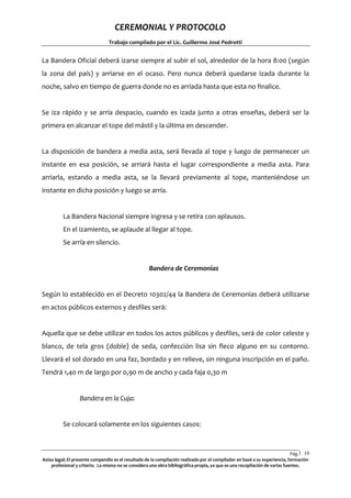 CEREMONIAL Y PROTOCOLO
Trabajo compilado por el Lic. Guillermo José Pedrotti

La Bandera Oficial deberá izarse siempre al subir el sol, alrededor de la hora 8:00 (según
la zona del país) y arriarse en el ocaso. Pero nunca deberá quedarse izada durante la
noche, salvo en tiempo de guerra donde no es arriada hasta que esta no finalice.

Se iza rápido y se arría despacio, cuando es izada junto a otras enseñas, deberá ser la
primera en alcanzar el tope del mástil y la última en descender.

La disposición de bandera a media asta, será llevada al tope y luego de permanecer un
instante en esa posición, se arriará hasta el lugar correspondiente a media asta. Para
arriarla, estando a media asta, se la llevará previamente al tope, manteniéndose un
instante en dicha posición y luego se arría.

La Bandera Nacional siempre ingresa y se retira con aplausos.
En el izamiento, se aplaude al llegar al tope.
Se arría en silencio.

Bandera de Ceremonias

Según lo establecido en el Decreto 10302/44 la Bandera de Ceremonias deberá utilizarse
en actos públicos externos y desfiles será:

Aquella que se debe utilizar en todos los actos públicos y desfiles, será de color celeste y
blanco, de tela gros (doble) de seda, confección lisa sin fleco alguno en su contorno.
Llevará el sol dorado en una faz, bordado y en relieve, sin ninguna inscripción en el paño.
Tendrá 1,40 m de largo por 0,90 m de ancho y cada faja 0,30 m

Bandera en la Cuja:

Se colocará solamente en los siguientes casos:

Pág.1 10
0
Aviso legal: El presente compendio es el resultado de la compilación realizada por el compilador en basé a su experiencia, formación
profesional y criterio. La misma no se considera una obra bibliográfica propia, ya que es una recopilación de varias fuentes.

 