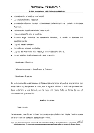 CEREMONIAL Y PROTOCOLO
Trabajo compilado por el Lic. Guillermo José Pedrotti



Cuando se iza la bandera en el mástil.



Al entonar el Himno Nacional.



Cuando los alumnos de nivel primario realicen la Promesa de Lealtad a la Bandera
Nacional.



Al entonar o escuchar el Himno de otro país.



Cuando se desfila ante la bandera.



Cuando haya banderas de ceremonia invitadas, al entrar la bandera del
establecimiento.



Al paso de otra bandera.



En todos los actos de bendición.



Al paso del Presidente de la Nación, o cuando se desfila ante él.



En los sepelios, en el momento de pasar el féretro.

Bandera en el hombro:

Solamente cuando el abanderado se desplace.

Bandera en descanso:

En todo momento no consignado en los puntos anteriores, la bandera permanecerá con
el asta vertical y apoyada en el suelo, con el regatón tocando la punta del pie derecho (lado exterior)- y será tomada con la mano del mismo lado, en forma tal que el
abanderado no quede oculto.

Bandera en desuso

De ceremonia:

Se conservará en cofre, en vitrina o en otro lugar apropiado como reliquia, con una tarjeta
en la que consten las fechas de recepción y retiro.
Pág.1 11
1
Aviso legal: El presente compendio es el resultado de la compilación realizada por el compilador en basé a su experiencia, formación
profesional y criterio. La misma no se considera una obra bibliográfica propia, ya que es una recopilación de varias fuentes.

 