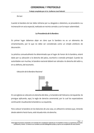 CEREMONIAL Y PROTOCOLO
Trabajo compilado por el Lic. Guillermo José Pedrotti

De izar:

Cuando la bandera de izar debe retirarse por su desgaste o deterioro, se procederá a su
incineración en acto especial, realizado en recinto cerrado y con la mayor solemnidad.

La Precedencia de la Bandera

En primer lugar debemos dejar en claro que la bandera no es un elemento de
ornamentación, por lo que no debe ser considerada como un simple artefacto de
decoración.

La práctica consuetudinaria ha determinado que el lugar de honor de la bandera, estará
dado por su ubicación a la derecha del palco, escritorio o estrado principal. Cuando las
autoridades son muchas, la bandera nacional deberá ser ubicada a la derecha del salón o,
en su defecto, del escenario.

Ubicación de la Bandera Nacional

En una iglesia se colocará a la derecha del altar, y la bandera del Vaticano a la izquierda. Se
prosigue aplicando, aquí, la regla de derecha ceremonial, por lo cual los espectadores
continuarán visualizando la bandera a su izquierda.

Para colocar la bandera en los balcones de una casa, se utilizará la ventana que, mirando
desde adentro hacia fuera, esté situada más a la derecha.

Pág.1 12
2
Aviso legal: El presente compendio es el resultado de la compilación realizada por el compilador en basé a su experiencia, formación
profesional y criterio. La misma no se considera una obra bibliográfica propia, ya que es una recopilación de varias fuentes.

 