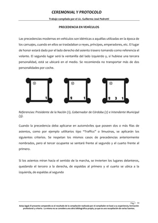 CEREMONIAL Y PROTOCOLO
Trabajo compilado por el Lic. Guillermo José Pedrotti

PRECEDENCIA EN VEHÍCULOS

Las precedencias modernas en vehículos son idénticas a aquéllas utilizadas en la época de
los carruajes, cuando en ellos se trasladaban a reyes, príncipes, emperadores, etc. El lugar
de honor estará dado por el lado derecho del asiento trasero tomando como referencia el
volante. El segundo lugar será la ventanilla del lado izquierdo y, si hubiese una tercera
personalidad, está se ubicará en el medio. Se recomienda no transportar más de dos
personalidades por coche.

Referencias: Presidente de la Nación (1), Gobernador de Córdoba (2) e Intendente Municipal
(3).
Cuando la precedencia deba aplicarse en automóviles que poseen dos o más filas de
asientos, como por ejemplo utilitarios tipo “Traffics” o limusinas, se aplicarán los
siguientes criterios. Se respetan los mismos casos de precedencias anteriormente
nombrados, pero el tercer ocupante se sentará frente al segundo y el cuarto frente al
primero.

Si los asientos miran hacia el sentido de la marcha, se invierten los lugares delanteros,
quedando el tercero a la derecha, de espaldas al primero y el cuarto se ubica a la
izquierda, de espaldas al segundo

Pág.1 14
4
Aviso legal: El presente compendio es el resultado de la compilación realizada por el compilador en basé a su experiencia, formación
profesional y criterio. La misma no se considera una obra bibliográfica propia, ya que es una recopilación de varias fuentes.

 