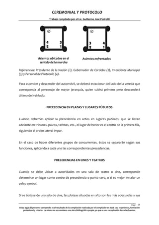CEREMONIAL Y PROTOCOLO
Trabajo compilado por el Lic. Guillermo José Pedrotti

Asientos ubicados en el
sentido de la marcha

Asientos enfrentados

Referencias: Presidente de la Nación (1), Gobernador de Córdoba (2), Intendente Municipal
(3) y Personal de Protocolo (4).
Para ascender y descender del automóvil, se deberá estacionar del lado de la vereda que
corresponda al personaje de mayor jerarquía, quien subirá primero pero descenderá
último del vehículo.

PRECEDENCIA EN PLAZAS Y LUGARES PÚBLICOS

Cuando debemos aplicar la precedencia en actos en lugares públicos, que se llevan
adelante en tribunas, palcos, tarimas, etc., el lugar de honor es el centro de la primera fila,
siguiendo el orden lateral impar.

En el caso de haber diferentes grupos de concurrentes, éstos se separarán según sus
funciones, aplicando a cada uno las correspondientes precedencias.

PRECEDENCIAS EN CINES Y TEATROS

Cuando se debe ubicar a autoridades en una sala de teatro o cine, corresponde
determinar un lugar como centro de precedencia o punto cero, o si es mejor instalar un
palco central.

Si se tratase de una sala de cine, las plateas situadas en alto son las más adecuadas y sus
Pág.1 15
5
Aviso legal: El presente compendio es el resultado de la compilación realizada por el compilador en basé a su experiencia, formación
profesional y criterio. La misma no se considera una obra bibliográfica propia, ya que es una recopilación de varias fuentes.

 