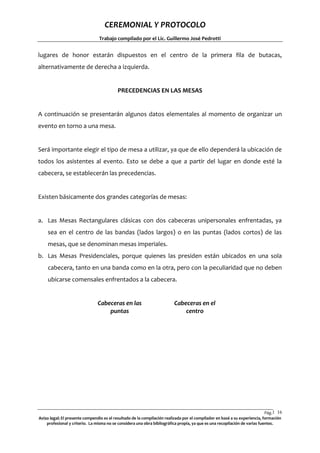 CEREMONIAL Y PROTOCOLO
Trabajo compilado por el Lic. Guillermo José Pedrotti

lugares de honor estarán dispuestos en el centro de la primera fila de butacas,
alternativamente de derecha a izquierda.

PRECEDENCIAS EN LAS MESAS

A continuación se presentarán algunos datos elementales al momento de organizar un
evento en torno a una mesa.

Será importante elegir el tipo de mesa a utilizar, ya que de ello dependerá la ubicación de
todos los asistentes al evento. Esto se debe a que a partir del lugar en donde esté la
cabecera, se establecerán las precedencias.

Existen básicamente dos grandes categorías de mesas:

a. Las Mesas Rectangulares clásicas con dos cabeceras unipersonales enfrentadas, ya
sea en el centro de las bandas (lados largos) o en las puntas (lados cortos) de las
mesas, que se denominan mesas imperiales.
b. Las Mesas Presidenciales, porque quienes las presiden están ubicados en una sola
cabecera, tanto en una banda como en la otra, pero con la peculiaridad que no deben
ubicarse comensales enfrentados a la cabecera.

Cabeceras en las
puntas

Cabeceras en el
centro

Pág.1 16
6
Aviso legal: El presente compendio es el resultado de la compilación realizada por el compilador en basé a su experiencia, formación
profesional y criterio. La misma no se considera una obra bibliográfica propia, ya que es una recopilación de varias fuentes.

 