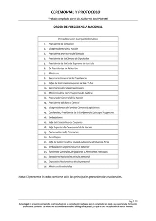 CEREMONIAL Y PROTOCOLO
Trabajo compilado por el Lic. Guillermo José Pedrotti

ORDEN DE PRECEDENCIA NACIONAL

Precedencia sin Cuerpo Diplomático
1.

Presidente de la Nación

2.

Vicepresidente de la Nación

3.

Presidente provisorio del Senado

4.

Presidente de la Cámara de Diputados

5.

Presidente de la Corte Suprema de Justicia

6.

Ex Presidentes de la Nación

7.

Ministros

8.

Secretario General de la Presidencia

9.

Jefes de los Estados Mayores de las FF.AA.

10. Secretarios de Estado Nacionales
11. Ministros de la Corte Suprema de Justicia
12. Procurador General de la Nación
13. Presidente del Banco Central
14. Vicepresidentes del ambas Cámaras Legislativas
15. Cardenales, Presidente de la Conferencia Episcopal Argentina.
16. Embajadores
17. Jefe del Estado Mayor Conjunto
18. Jefe Superior de Ceremonial de la Nación
19. Gobernadores de Provincias
20. Arzobispos
21. Jefe de Gobierno de la ciudad autónoma de Buenos Aires
22. Embajadores argentinos en el exterior
23. Tenientes Generales, Brigadieres y Almirantes retirados
24. Senadores Nacionales a título personal
25. Diputados Nacionales a título personal
26. Ministros Provinciales

Nota: El presente listado contiene sólo las principales precedencias nacionales.

Pág.2 20
0
Aviso legal: El presente compendio es el resultado de la compilación realizada por el compilador en basé a su experiencia, formación
profesional y criterio. La misma no se considera una obra bibliográfica propia, ya que es una recopilación de varias fuentes.

 
