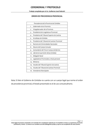 CEREMONIAL Y PROTOCOLO
Trabajo compilado por el Lic. Guillermo José Pedrotti

ORDEN DE PRECEDENCIA PROVINCIAL

Precedencia de la Provincia de Córdoba
1.

Gobernador de la Provincia

2.

Vicegobernador de la Provincia

3.

Presidente de la Legislatura Provincial

4.

Presidente del Tribunal Superior de Justicia

5.

Arzobispo de Córdoba

6.

Presidente del Tribunal de Cuentas Provincial

7.

Rectores de Universidades Nacionales

8.

Decano del Cuerpo Consular

9.

Comandante del Tercer Cuerpo de Ejército

10. Jefe de la Guarnición Aérea Córdoba
11. Delegado Naval
12. Legisladores Provinciales a titulo personal
13. Ministros
14. Vocales del Tribunal Superior de Justicia
15. Vocales del Tribunal de Cuentas Provincial
16. Intendentes Municipales

Nota: Si bien el Gobierno de Córdoba no cuenta con un cuerpo legal que norme el orden
de precedencia provincial, el listado presentado es el de uso consuetudinario.

Pág.2 21
1
Aviso legal: El presente compendio es el resultado de la compilación realizada por el compilador en basé a su experiencia, formación
profesional y criterio. La misma no se considera una obra bibliográfica propia, ya que es una recopilación de varias fuentes.

 