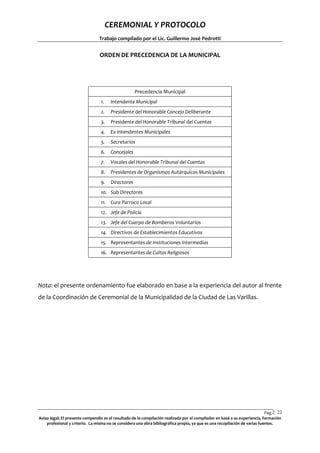 CEREMONIAL Y PROTOCOLO
Trabajo compilado por el Lic. Guillermo José Pedrotti

ORDEN DE PRECEDENCIA DE LA MUNICIPAL

Precedencia Municipal
1.

Intendente Municipal

2.

Presidente del Honorable Concejo Deliberante

3.

Presidente del Honorable Tribunal del Cuentas

4.

Ex Intendentes Municipales

5.

Secretarios

6.

Concejales

7.

Vocales del Honorable Tribunal del Cuentas

8.

Presidentes de Organismos Autárquicos Municipales

9.

Directores

10. Sub Directores
11. Cura Parroco Local
12. Jefe de Policía
13. Jefe del Cuerpo de Bomberos Voluntarios
14. Directivos de Establecimientos Educativos
15. Representantes de Instituciones Intermedias
16. Representantes de Cultos Religiosos

Nota: el presente ordenamiento fue elaborado en base a la experiencia del autor al frente
de la Coordinación de Ceremonial de la Municipalidad de la Ciudad de Las Varillas.

Pág.2 22
2
Aviso legal: El presente compendio es el resultado de la compilación realizada por el compilador en basé a su experiencia, formación
profesional y criterio. La misma no se considera una obra bibliográfica propia, ya que es una recopilación de varias fuentes.

 