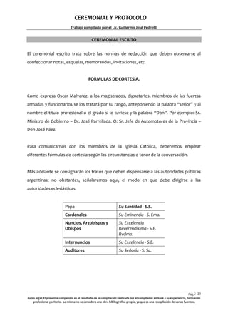 CEREMONIAL Y PROTOCOLO
Trabajo compilado por el Lic. Guillermo José Pedrotti

CEREMONIAL ESCRITO
El ceremonial escrito trata sobre las normas de redacción que deben observarse al
confeccionar notas, esquelas, memorandos, invitaciones, etc.

FORMULAS DE CORTESÍA.

Como expresa Oscar Malvarez, a los magistrados, dignatarios, miembros de las fuerzas
armadas y funcionarios se los tratará por su rango, anteponiendo la palabra “señor” y al
nombre el título profesional o el grado si lo tuviese y la palabra “Don”. Por ejemplo: Sr.
Ministro de Gobierno – Dr. José Parrellada. O: Sr. Jefe de Automotores de la Provincia –
Don José Páez.

Para comunicarnos con los miembros de la Iglesia Católica, deberemos emplear
diferentes fórmulas de cortesía según las circunstancias o tenor de la conversación.

Más adelante se consignarán los tratos que deben dispensarse a las autoridades públicas
argentinas; no obstantes, señalaremos aquí, el modo en que debe dirigirse a las
autoridades eclesiásticas:

Papa

Su Santidad - S.S.

Cardenales

Su Eminencia - S. Ema.

Nuncios, Arzobispos y
Obispos

Su Excelencia
Reverendísima - S.E.
Rvdma.

Internuncios

Su Excelencia - S.E.

Auditores

Su Señoría - S. Sa.

Pág.2 23
3
Aviso legal: El presente compendio es el resultado de la compilación realizada por el compilador en basé a su experiencia, formación
profesional y criterio. La misma no se considera una obra bibliográfica propia, ya que es una recopilación de varias fuentes.

 