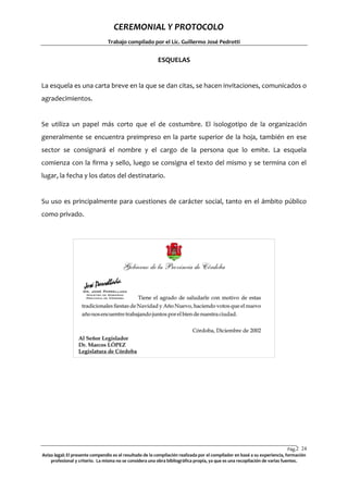 CEREMONIAL Y PROTOCOLO
Trabajo compilado por el Lic. Guillermo José Pedrotti

ESQUELAS

La esquela es una carta breve en la que se dan citas, se hacen invitaciones, comunicados o
agradecimientos.

Se utiliza un papel más corto que el de costumbre. El isologotipo de la organización
generalmente se encuentra preimpreso en la parte superior de la hoja, también en ese
sector se consignará el nombre y el cargo de la persona que lo emite. La esquela
comienza con la firma y sello, luego se consigna el texto del mismo y se termina con el
lugar, la fecha y los datos del destinatario.

Su uso es principalmente para cuestiones de carácter social, tanto en el ámbito público
como privado.

Pág.2 24
4
Aviso legal: El presente compendio es el resultado de la compilación realizada por el compilador en basé a su experiencia, formación
profesional y criterio. La misma no se considera una obra bibliográfica propia, ya que es una recopilación de varias fuentes.

 