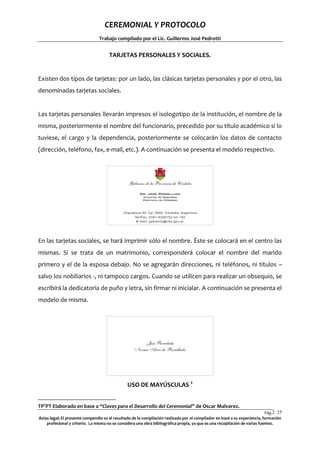 CEREMONIAL Y PROTOCOLO
Trabajo compilado por el Lic. Guillermo José Pedrotti

TARJETAS PERSONALES Y SOCIALES.

Existen dos tipos de tarjetas: por un lado, las clásicas tarjetas personales y por el otro, las
denominadas tarjetas sociales.

Las tarjetas personales llevarán impresos el isologotipo de la institución, el nombre de la
misma, posteriormente el nombre del funcionario, precedido por su título académico si lo
tuviese, el cargo y la dependencia, posteriormente se colocarán los datos de contacto
(dirección, teléfono, fax, e-mail, etc.). A continuación se presenta el modelo respectivo.

En las tarjetas sociales, se hará imprimir sólo el nombre. Éste se colocará en el centro las
mismas. Si se trata de un matrimonio, corresponderá colocar el nombre del marido
primero y el de la esposa debajo. No se agregarán direcciones, ni teléfonos, ni títulos –
salvo los nobiliarios -, ni tampoco cargos. Cuando se utilicen para realizar un obsequio, se
escribirá la dedicatoria de puño y letra, sin firmar ni inicialar. A continuación se presenta el
modelo de misma.

USO DE MAYÚSCULAS 2
TP2PT Elaborado en base a “Claves para el Desarrollo del Ceremonial” de Oscar Malvarez.
Pág.2 25
5
Aviso legal: El presente compendio es el resultado de la compilación realizada por el compilador en basé a su experiencia, formación
profesional y criterio. La misma no se considera una obra bibliográfica propia, ya que es una recopilación de varias fuentes.

 
