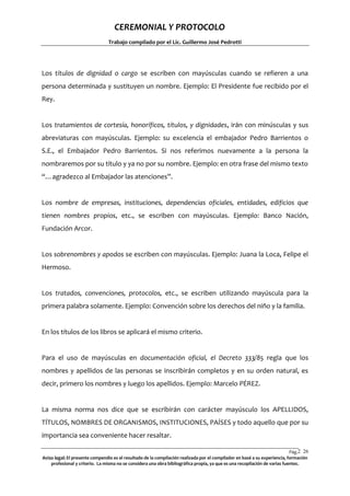 CEREMONIAL Y PROTOCOLO
Trabajo compilado por el Lic. Guillermo José Pedrotti

Los títulos de dignidad o cargo se escriben con mayúsculas cuando se refieren a una
persona determinada y sustituyen un nombre. Ejemplo: El Presidente fue recibido por el
Rey.

Los tratamientos de cortesía, honoríficos, títulos, y dignidades, irán con minúsculas y sus
abreviaturas con mayúsculas. Ejemplo: su excelencia el embajador Pedro Barrientos o
S.E., el Embajador Pedro Barrientos. Si nos referimos nuevamente a la persona la
nombraremos por su título y ya no por su nombre. Ejemplo: en otra frase del mismo texto
“…agradezco al Embajador las atenciones”.

Los nombre de empresas, instituciones, dependencias oficiales, entidades, edificios que
tienen nombres propios, etc., se escriben con mayúsculas. Ejemplo: Banco Nación,
Fundación Arcor.

Los sobrenombres y apodos se escriben con mayúsculas. Ejemplo: Juana la Loca, Felipe el
Hermoso.

Los tratados, convenciones, protocolos, etc., se escriben utilizando mayúscula para la
primera palabra solamente. Ejemplo: Convención sobre los derechos del niño y la familia.

En los títulos de los libros se aplicará el mismo criterio.

Para el uso de mayúsculas en documentación oficial, el Decreto 333/85 regla que los
nombres y apellidos de las personas se inscribirán completos y en su orden natural, es
decir, primero los nombres y luego los apellidos. Ejemplo: Marcelo PÉREZ.

La misma norma nos dice que se escribirán con carácter mayúsculo los APELLIDOS,
TÍTULOS, NOMBRES DE ORGANISMOS, INSTITUCIONES, PAÍSES y todo aquello que por su
importancia sea conveniente hacer resaltar.
Pág.2 26
6
Aviso legal: El presente compendio es el resultado de la compilación realizada por el compilador en basé a su experiencia, formación
profesional y criterio. La misma no se considera una obra bibliográfica propia, ya que es una recopilación de varias fuentes.

 