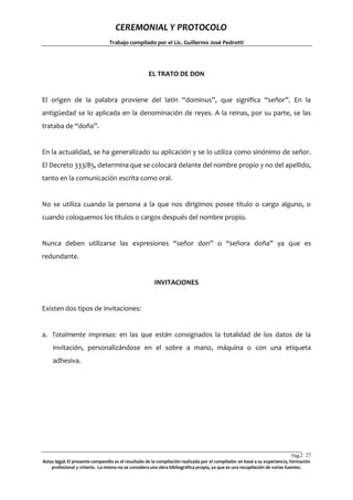 CEREMONIAL Y PROTOCOLO
Trabajo compilado por el Lic. Guillermo José Pedrotti

EL TRATO DE DON

El origen de la palabra proviene del latín “dominus”, que significa “señor”. En la
antigüedad se lo aplicada en la denominación de reyes. A la reinas, por su parte, se las
trataba de “doña”.

En la actualidad, se ha generalizado su aplicación y se lo utiliza como sinónimo de señor.
El Decreto 333/85, determina que se colocará delante del nombre propio y no del apellido,
tanto en la comunicación escrita como oral.

No se utiliza cuando la persona a la que nos dirigimos posee título o cargo alguno, o
cuando coloquemos los títulos o cargos después del nombre propio.

Nunca deben utilizarse las expresiones “señor don” o “señora doña” ya que es
redundante.

INVITACIONES

Existen dos tipos de invitaciones:

a. Totalmente impresas: en las que están consignados la totalidad de los datos de la
invitación, personalizándose en el sobre a mano, máquina o con una etiqueta
adhesiva.

Pág.2 27
7
Aviso legal: El presente compendio es el resultado de la compilación realizada por el compilador en basé a su experiencia, formación
profesional y criterio. La misma no se considera una obra bibliográfica propia, ya que es una recopilación de varias fuentes.

 