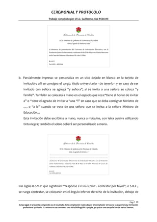 CEREMONIAL Y PROTOCOLO
Trabajo compilado por el Lic. Guillermo José Pedrotti

b. Parcialmente impresa: se personaliza en un sitio dejado en blanco en la tarjeta de
invitación; allí se consigna el cargo, título universitario - de tenerlo - y en caso de ser
invitado con señora se agrega “y señora”; si se invita a una señora se coloca “y
familia”. También se colocará a mano en el espacio que reza:“tiene el honor de invitar
a” o “tiene el agrado de invitar a “una “l” en caso que se deba consignar Ministro de
…, o “a la” cuando se trate de una señora que se invita: a la señora Ministro de
Educación…
Esta invitación debe escribirse a mano, nunca a máquina, con letra cursiva utilizando
tinta negra; también el sobre deberá ser personalizado a mano.

Las siglas R.S.V.P. que significan: “response s´il vous plait - contestar por favor”, o S.R.C.,
se ruega contestar, se colocarán en el ángulo inferior derecho de la invitación, debajo de
Pág.2 28
8
Aviso legal: El presente compendio es el resultado de la compilación realizada por el compilador en basé a su experiencia, formación
profesional y criterio. La misma no se considera una obra bibliográfica propia, ya que es una recopilación de varias fuentes.

 