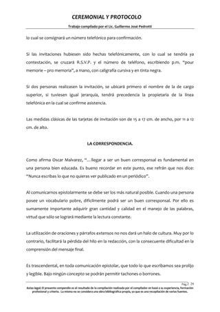CEREMONIAL Y PROTOCOLO
Trabajo compilado por el Lic. Guillermo José Pedrotti

lo cual se consignará un número telefónico para confirmación.

Si las invitaciones hubiesen sido hechas telefónicamente, con lo cual se tendría ya
contestación, se cruzará R.S.V.P. y el número de teléfono, escribiendo p.m. “pour
memorie – pro memoria”, a mano, con caligrafía cursiva y en tinta negra.

Si dos personas realizasen la invitación, se ubicará primero el nombre de la de cargo
superior, si tuviesen igual jerarquía, tendrá precedencia la propietaria de la línea
telefónica en la cual se confirme asistencia.

Las medidas clásicas de las tarjetas de invitación son de 15 a 17 cm. de ancho, por 11 a 12
cm. de alto.

LA CORRESPONDENCIA.

Como afirma Oscar Malvarez, “…llegar a ser un buen corresponsal es fundamental en
una persona bien educada. Es bueno recordar en este punto, ese refrán que nos dice:
“Nunca escribas lo que no quieras ver publicado en un periódico”.

Al comunicarnos epistolarmente se debe ser los más natural posible. Cuando una persona
posee un vocabulario pobre, difícilmente podrá ser un buen corresponsal. Por ello es
sumamente importante adquirir gran cantidad y calidad en el manejo de las palabras,
virtud que sólo se logrará mediante la lectura constante.

La utilización de oraciones y párrafos extensos no nos dará un halo de cultura. Muy por lo
contrario, facilitará la pérdida del hilo en la redacción, con la consecuente dificultad en la
comprensión del mensaje final.

Es trascendental, en toda comunicación epistolar, que todo lo que escribamos sea prolijo
y legible. Bajo ningún concepto se podrán permitir tachones o borrones.
Pág.2 29
9
Aviso legal: El presente compendio es el resultado de la compilación realizada por el compilador en basé a su experiencia, formación
profesional y criterio. La misma no se considera una obra bibliográfica propia, ya que es una recopilación de varias fuentes.

 