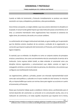 CEREMONIAL Y PROTOCOLO
Trabajo compilado por el Lic. Guillermo José Pedrotti

PRESENTACIÓN
Cuando se habla de Ceremonial y Protocolo inmediatamente se produce una natural
asociación con reyes, embajadores, presidentes y altas personalidades.

Esta errónea concepción, se origina debido a que esos actores detentaron la disciplina en
el pasado. El actual mundo global impone que toda institución posea conocimientos en el
área. La constante interrelación entre organizaciones hace necesaria la existencia de
reglas claras, de conducta y de acción, en su actuar cotidiano.

La conformación de la imagen institucional está dada, en gran medida, por la apreciación
que los distintos actores visualizan de las acciones y actitudes de la organización. La
corrección que impone la aplicación del Ceremonial y el Protocolo, será fundamental para
lograr el objetivo.

Es esencial, que se entienda a la disciplina no como un conjunto estanco de preceptos
arcaicos y anacrónicos, sino como una herramienta más de comunicación al servicio de la
institución. Como expresa Aníbal Gotelli, se debe entender al ceremonial como una
disciplina técnica organizativa y comunicacional cuyo objeto consiste en lograr la
conjugación armónica y correcta de todas las personas, los elementos y las acciones que
configuran una manifestación institucional.

Las organizaciones, públicas y privadas, poseen una renovada representatividad social
como ejes socio-políticos y culturales en el nuevo modelo de vida humana. En virtud de
ello, es imprescindible que cuente con normas claras para regular sus acciones en cuanto
al Ceremonial y al Protocolo.

Deseo que el presente trabajo ayude a establecer criterios claros y profesionales para el
normal desarrollo del ceremonial. La corrección en la comunicación escrita, oral, en la
realización de ceremonias y en todas aquellas situaciones que requieran de la misma,
Pág.3 3
Aviso legal: El presente compendio es el resultado de la compilación realizada por el compilador en basé a su experiencia, formación
profesional y criterio. La misma no se considera una obra bibliográfica propia, ya que es una recopilación de varias fuentes.

 