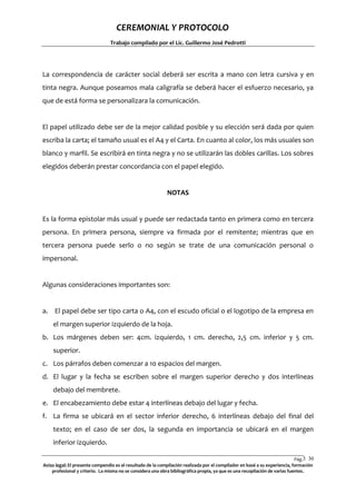 CEREMONIAL Y PROTOCOLO
Trabajo compilado por el Lic. Guillermo José Pedrotti

La correspondencia de carácter social deberá ser escrita a mano con letra cursiva y en
tinta negra. Aunque poseamos mala caligrafía se deberá hacer el esfuerzo necesario, ya
que de está forma se personalizara la comunicación.

El papel utilizado debe ser de la mejor calidad posible y su elección será dada por quien
escriba la carta; el tamaño usual es el A4 y el Carta. En cuanto al color, los más usuales son
blanco y marfil. Se escribirá en tinta negra y no se utilizarán las dobles carillas. Los sobres
elegidos deberán prestar concordancia con el papel elegido.

NOTAS

Es la forma epistolar más usual y puede ser redactada tanto en primera como en tercera
persona. En primera persona, siempre va firmada por el remitente; mientras que en
tercera persona puede serlo o no según se trate de una comunicación personal o
impersonal.

Algunas consideraciones importantes son:

a. El papel debe ser tipo carta o A4, con el escudo oficial o el logotipo de la empresa en
el margen superior izquierdo de la hoja.
b. Los márgenes deben ser: 4cm. izquierdo, 1 cm. derecho, 2,5 cm. inferior y 5 cm.
superior.
c. Los párrafos deben comenzar a 10 espacios del margen.
d. El lugar y la fecha se escriben sobre el margen superior derecho y dos interlíneas
debajo del membrete.
e. El encabezamiento debe estar 4 interlíneas debajo del lugar y fecha.
f. La firma se ubicará en el sector inferior derecho, 6 interlíneas debajo del final del
texto; en el caso de ser dos, la segunda en importancia se ubicará en el margen
inferior izquierdo.
Pág.3 30
0
Aviso legal: El presente compendio es el resultado de la compilación realizada por el compilador en basé a su experiencia, formación
profesional y criterio. La misma no se considera una obra bibliográfica propia, ya que es una recopilación de varias fuentes.

 