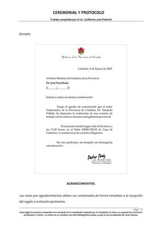 CEREMONIAL Y PROTOCOLO
Trabajo compilado por el Lic. Guillermo José Pedrotti

Ejemplo:

AGRADECIMIENTOS.

Las notas por agradecimientos deben ser contestadas de forma inmediata a la recepción
del regalo o invitación pertinente.
Pág.3 31
1
Aviso legal: El presente compendio es el resultado de la compilación realizada por el compilador en basé a su experiencia, formación
profesional y criterio. La misma no se considera una obra bibliográfica propia, ya que es una recopilación de varias fuentes.

 