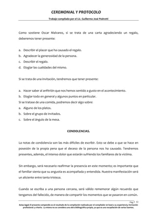 CEREMONIAL Y PROTOCOLO
Trabajo compilado por el Lic. Guillermo José Pedrotti

Como sostiene Oscar Malvarez, si se trata de una carta agradeciendo un regalo,
deberemos tener presente:

a. Describir el placer que ha causado el regalo.
b. Agradecer la generosidad de la persona.
c. Describir el regalo.
d. Elogiar las cualidades del mismo.

Si se trata de una invitación, tendremos que tener presente:

a. Hacer saber al anfitrión que nos hemos sentido a gusto en el acontecimiento.
b. Elogiar todo en general y algunos puntos en particular.
Si se tratase de una comida, podremos decir algo sobre:
a. Alguno de los platos.
b. Sobre el grupo de invitados.
c. Sobre el ángulo de la mesa.

CONDOLENCIAS.

La notas de condolencia son las más difíciles de escribir. Esto se debe a que se hace en
posesión de la propia pena que el deceso de la persona nos ha causado. Tendremos
presentes, además, el intenso dolor que estarán sufriendo los familiares de la víctima.

Sin embargo, será necesario reafirmar la presencia en este momento; es importante que
el familiar sienta que su angustia es acompañada y entendida. Nuestra manifestación será
un aliciente entre tanta tristeza.

Cuando se escriba a una persona cercana, será válido rememorar algún recuerdo que
tengamos del fallecido, de manera de compartir los momentos que se pasaron en común.
Pág.3 32
2
Aviso legal: El presente compendio es el resultado de la compilación realizada por el compilador en basé a su experiencia, formación
profesional y criterio. La misma no se considera una obra bibliográfica propia, ya que es una recopilación de varias fuentes.

 