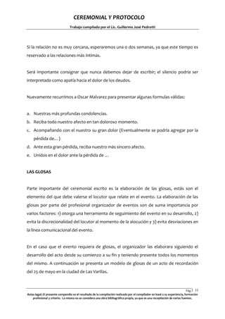 CEREMONIAL Y PROTOCOLO
Trabajo compilado por el Lic. Guillermo José Pedrotti

Si la relación no es muy cercana, esperaremos una o dos semanas, ya que este tiempo es
reservado a las relaciones más íntimas.

Será importante consignar que nunca debemos dejar de escribir; el silencio podría ser
interpretado como apatía hacia el dolor de los deudos.

Nuevamente recurrimos a Oscar Malvarez para presentar algunas formulas válidas:

a. Nuestras más profundas condolencias.
b. Reciba todo nuestro afecto en tan doloroso momento.
c. Acompañando con el nuestro su gran dolor (Eventualmente se podría agregar por la
pérdida de…)
d. Ante esta gran pérdida, reciba nuestro más sincero afecto.
e. Unidos en el dolor ante la pérdida de …

LAS GLOSAS

Parte importante del ceremonial escrito es la elaboración de las glosas, estás son el
elemento del que debe valerse el locutor que relate en el evento. La elaboración de las
glosas por parte del profesional organizador de eventos son de suma importancia por
varios factores: 1) otorga una herramienta de seguimiento del evento en su desarrollo, 2)
evita la discrecionalidad del locutor al momento de la alocución y 3) evita desviaciones en
la línea comunicacional del evento.

En el caso que el evento requiera de glosas, el organizador las elaborara siguiendo el
desarrollo del acto desde su comienzo a su fin y teniendo presente todos los momentos
del mismo. A continuación se presenta un modelo de glosas de un acto de recordación
del 25 de mayo en la ciudad de Las Varillas.

Pág.3 33
3
Aviso legal: El presente compendio es el resultado de la compilación realizada por el compilador en basé a su experiencia, formación
profesional y criterio. La misma no se considera una obra bibliográfica propia, ya que es una recopilación de varias fuentes.

 