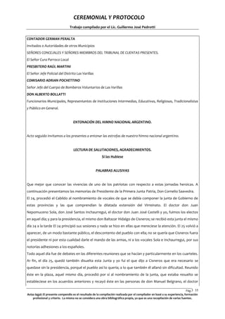 CEREMONIAL Y PROTOCOLO
Trabajo compilado por el Lic. Guillermo José Pedrotti
CONTADOR GERMAN PERALTA
Invitados o Autoridades de otros Municipios
SEÑORES CONCEJALES Y SEÑORES MIEMBROS DEL TRIBUNAL DE CUENTAS PRESENTES.
El Señor Cura Parroco Local
PRESBITERO RAÚL MARTINI
El Señor Jefe Policial del Distrito Las Varillas
COMISARIO ADRIAN POCHETTINO
Señor Jefe del Cuerpo de Bomberos Voluntarios de Las Varillas
DON ALBERTO BOLLATTI
Funcionarios Municipales, Representantes de Instituciones Intermedias, Educativas, Religiosas, Tradicionalistas
y Público en General.

ENTONACIÓN DEL HIMNO NACIONAL ARGENTINO.

Acto seguido invitamos a los presentes a entonar las estrofas de nuestro himno nacional argentino.

LECTURA DE SALUTACIONES, AGRADECIMIENTOS.
Si las Hubiese

PALABRAS ALUSIVAS

Que mejor que conocer las vivencias de uno de los patriotas con respecto a estas jornadas heroicas. A
continuación presentamos las memorias de Presidente de la Primera Junta Patria, Don Cornelio Saavedra.
El 24, procedió el Cabildo al nombramiento de vocales de que se debía componer la junta de Gobierno de
estas provincias y las que comprendían la dilatada extensión del Virreinato. El doctor don Juan
Nepomuceno Sola, don José Santos Inchaurregui, el doctor don Juan José Castelli y yo, fuimos los electos
en aquel día; y para la presidencia, el mismo don Baltazar Hidalgo de Cisneros; se recibió esta junta el mismo
día 24 a la tarde El 24 principió sus sesiones y nada se hizo en ellas que mereciese la atención. El 25 volvió a
aparecer, de un modo bastante público, el descontento del pueblo con ella; no se quería que Cisneros fuera
el presidente ni por esta cualidad darle el mando de las armas, ni a los vocales Sola e Inchaurregui, por sus
notorias adhesiones a los españoles.
Todo aquel día fue de debates en las diferentes reuniones que se hacían y particularmente en los cuarteles.
A1 fin, el día 25, quedó también disuelta esta Junta y yo fui el que dijo a Cisneros que era necesario se
quedase sin la presidencia, porqué el pueblo así lo quería; a lo que también él allanó sin dificultad. Reunido
éste en la plaza, aquel mismo día, procedió por sí al nombramiento de la junta, que estaba resuelto se
estableciese en los acuerdos anteriores y recayó éste en las personas de don Manuel Belgrano, el doctor
Pág.3 35
5
Aviso legal: El presente compendio es el resultado de la compilación realizada por el compilador en basé a su experiencia, formación
profesional y criterio. La misma no se considera una obra bibliográfica propia, ya que es una recopilación de varias fuentes.

 