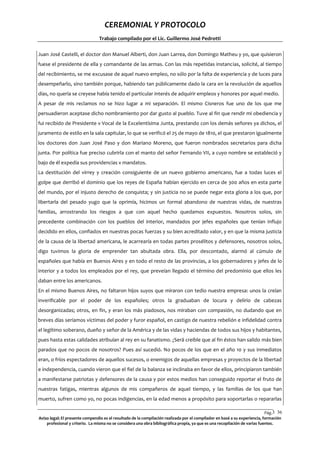 CEREMONIAL Y PROTOCOLO
Trabajo compilado por el Lic. Guillermo José Pedrotti
Juan José Castelli, el doctor don Manuel Alberti, don Juan Larrea, don Domingo Matheu y yo, que quisieron
fuese el presidente de ella y comandante de las armas. Con las más repetidas instancias, solicité, al tiempo
del recibimiento, se me excusase de aquel nuevo empleo, no sólo por la falta de experiencia y de luces para
desempeñarlo, sino también porque, habiendo tan públicamente dado la cara en la revolución de aquellos
días, no quería se creyese había tenido el particular interés de adquirir empleos y honores por aquel medio.
A pesar de mis reclamos no se hizo lugar a mi separación. El mismo Cisneros fue uno de los que me
persuadieron aceptase dicho nombramiento por dar gusto al pueblo. Tuve al fin que rendir mi obediencia y
fui recibido de Presidente v Vocal de la Excelentísima Junta, prestando con los demás señores ya dichos, el
juramento de estilo en la sala capitular, lo que se verificó el 25 de mayo de 1810, el que prestaron igualmente
los doctores don Juan José Paso y don Mariano Moreno, que fueron nombrados secretarios para dicha
junta. Por política fue preciso cubrirla con el manto del señor Fernando VII, a cuyo nombre se estableció y
bajo de él expedía sus providencias v mandatos.
La destitución del virrey y creación consiguiente de un nuevo gobierno americano, fue a todas luces el
golpe que derribó el dominio que los reyes de España habían ejercido en cerca de 300 años en esta parte
del mundo, por el injusto derecho de conquista; y sin justicia no se puede negar esta gloria a los que, por
libertarla del pesado yugo que la oprimía, hicimos un formal abandono de nuestras vidas, de nuestras
familias, arrostrando los riesgos a que con aquel hecho quedamos expuestos. Nosotros solos, sin
precedente combinación con los pueblos del interior, mandados por jefes españoles que tenían influjo
decidido en ellos, confiados en nuestras pocas fuerzas y su bien acreditado valor, y en que la misma justicia
de la causa de la libertad americana, le acarrearía en todas partes prosélitos y defensores, nosotros solos,
digo tuvimos la gloria de emprender tan abultada obra. Ella, por descontado, alarmó al cúmulo de
españoles que había en Buenos Aires y en todo el resto de las provincias, a los gobernadores y jefes de lo
interior y a todos los empleados por el rey, que preveían llegado el término del predominio que ellos les
daban entre los americanos.
En el mismo Buenos Aires, no faltaron hijos suyos que miraron con tedio nuestra empresa: unos la creían
inverificable por el poder de los españoles; otros la graduaban de locura y delirio de cabezas
desorganizadas; otros, en fin, y eran los más piadosos, nos miraban con compasión, no dudando que en
breves días seríamos víctimas del poder y furor español, en castigo de nuestra rebelión e infidelidad contra
el legítimo soberano, dueño y señor de la América y de las vidas y haciendas de todos sus hijos y habitantes,
pues hasta estas calidades atribuían al rey en su fanatismo. ¿Será creíble que al fin éstos han salido más bien
parados que no pocos de nosotros? Pues así sucedió. No pocos de los que en el año 10 y sus inmediatos
eran, o fríos espectadores de aquellos sucesos, o enemigos de aquellas empresas y proyectos de la libertad
e independencia, cuando vieron que el fiel de la balanza se inclinaba en favor de ellos, principiaron también
a manifestarse patriotas y defensores de la causa y por estos medios han conseguido reportar el fruto de
nuestras fatigas, mientras algunos de mis compañeros de aquel tiempo, y las familias de los que han
muerto, sufren como yo, no pocas indigencias, en la edad menos a propósito para soportarlas o repararlas
Pág.3 36
6
Aviso legal: El presente compendio es el resultado de la compilación realizada por el compilador en basé a su experiencia, formación
profesional y criterio. La misma no se considera una obra bibliográfica propia, ya que es una recopilación de varias fuentes.

 
