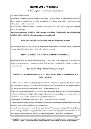 CEREMONIAL Y PROTOCOLO
Trabajo compilado por el Lic. Guillermo José Pedrotti
con nuestro trabajo persona.
Sin embargo, ellos y yo, en el seno de nuestras escaseces, y desde el silencio de nuestro abandono y retiro,
damos gracias al Todopoderoso por haber alcanzado a ver realizada nuestra obra y a la América toda
independiente del dominio español.
Avalada por los Habitantes Ilustres, y respaldada por el pueblo en la Plaza, quedó integrada la PRIMERA
JUNTA DE GOBIERNO.
ARGENTINA, DECLARABA SU PROPIA INDEPENDENCIA Y PASABA A FORMAR PARTE DEL CONCIERTO DE
NACIONES LIBRES DEL MUNDO. (Resaltar esto con voz firme y fuerte)

BENDICIÓN A CARGO DEL CURA PÁRROCO LOCAL PRESBÍTERO RAÚL MARTINI.

Acto seguido, el señor del Cura Párroco de la Ciudad de Las Varillas Presbítero Raúl Martini, procederá a
extender la bendición de Dios Nuestro Señor sobre todos los presentes.

ENTREGA DE PRESENTE AL DISEÑADOR DE LA REMODELACIÓN DE LA PLAZA.

A continuación, el Sr. Intendente Municipal, Contador Fernando Juan Coiset hará entrega de un presente al
Arquitecto Osvaldo Salome, en su carácter de autor del proyecto de remodelación de está plaza en la que hoy
nos encontramos.
(Esperar que se entregue el reconocimiento para proseguir)

ENTREGA DE DECRETO DE NOMBRAMIENTO DE LA ESCUELA BARTOLOMÉ MITRE COMO MADRINA DE LA
PLAZA 25 DE MAYO.

Cuando se pensó en la remodelación de esta plaza, se hizo con dos premisas: la primera, desarrollar una Plaza
que fuera un marco digno para los festejos del 25 de mayo; por otro lado, y de carácter más afectivo, brindar a
este querido barrio un espacio merecido en cuanto a su belleza y significancia.
Se apunto a crear un espacio donde la ceremonia de la patria conjugase dos actos y dos ámbitos distintos, pero
profundamente ligados entre sí, por la historia y por la fé: está, la ceremonia religiosa en el templo de Dios, con
el solemne Te-deum, y la otra, la ceremonia civil, en el templo de la Patria.
Frente a frente los dos templos, el de Dios, la Capilla, y el de la Patria la Plaza 25 de Mayo.
En aquel momento, cuando se realizo la remodelación, se designo madrina espiritual de esta plaza a la Escuela
Bartolomé Mitre, hoy haremos efectivo ese nombramiento.
Es por ello que invitamos al Sr. Intendente Municipal, Contador Fernando Juan Coiset, y al Arquitecto Osvaldo
Salome a entregar el decreto correspondiente que declara a la Escuela Bartolomé Mitre como madrina de está
plaza; para lo que convocamos a la directora de dicho establecimiento a recibir dicho nombramiento.
Pág.3 37
7
Aviso legal: El presente compendio es el resultado de la compilación realizada por el compilador en basé a su experiencia, formación
profesional y criterio. La misma no se considera una obra bibliográfica propia, ya que es una recopilación de varias fuentes.

 