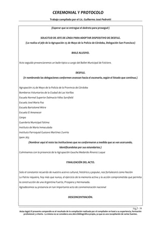 CEREMONIAL Y PROTOCOLO
Trabajo compilado por el Lic. Guillermo José Pedrotti
(Esperar que se entregue el dedreto para proseguir)

SOLICITUD DE JEFE DE LÍNEA PARA ADOPTAR DISPOSITIVO DE DESFILE.
(Lo realiza el jefe de la Agrupación 25 de Mayo de la Policía de Córdoba, Delegación San Francisco)

BAILE ALUSIVO.

Acto seguido presenciaremos un baile típico a cargo del Ballet Municipal de Folclore.

DESFILE.
(Ir nombrando las delegaciones conformen avanzan hacia el escenario, según el listado que continua.)

Agrupación 25 de Mayo de la Policía de la Provincia de Córdoba
Bomberos Voluntarios de la Ciudad de Las Varillas
Escuela Normal Superior Dalmacio Vélez Sarsfield
Escuela José Maria Paz
Escuela Bartolomé Mitre
Escuela El Amanecer
Cenpa
Guardería Municipal Fátima
Instituto de María Inmaculada
Instituto Parroquial Gustavo Martínez Zuviría
Ipem 263
(Nombrar aquí el resto las instituciones que no conformaron a medida que se van acercando,
identificandolas por sus estandartes.)
Culminamos con la presencia de la Agrupación Gaucha Medardo Álvarez Luque

FINALIZACIÓN DEL ACTO.

Solo el constante recuerdo de nuestro acervo cultural, histórico y popular, nos fortalecerá como Nación
La Patria requiere, hoy más que nunca, el ejercicio de la memoria activa y la acción comprometida que permita
la construcción de una Argentina Fuerte, Prospera y Hermanada.
Agradecemos su presencia en tan importante acto de conmemoración nacional

DESCONCENTRACIÓN.

Pág.3 38
8
Aviso legal: El presente compendio es el resultado de la compilación realizada por el compilador en basé a su experiencia, formación
profesional y criterio. La misma no se considera una obra bibliográfica propia, ya que es una recopilación de varias fuentes.

 