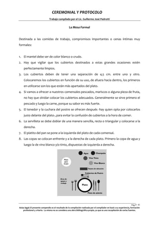 CEREMONIAL Y PROTOCOLO
Trabajo compilado por el Lic. Guillermo José Pedrotti

La Mesa Formal

Destinada a las comidas de trabajo, compromisos importantes o cenas íntimas muy
formales:

1. El mantel debe ser de color blanco o crudo.
2. Hay que vigilar que los cubiertos destinados a estas grandes ocasiones estén
perfectamente limpios.
3. Los cubiertos deben de tener una separación de 4,5 cm. entre uno y otro.
Colocaremos los cubiertos en función de su uso, de afuera hacia dentro, los primeros
en utilizarse son los que están más apartados del plato.
4. Si vamos a ofrecer a nuestros comensales pescados, mariscos o alguna pieza de fruta,
no hay que olvidar colocar los cubiertos adecuados. Generalmente se sirve primero el
pescado y luego la carne, porque su sabor es más fuerte.
5. El tenedor y la cuchara del postre se ofrecen después -hay quien opta por colocarlos
justo delante del plato-, para evitar la confusión de cubiertos a la hora de comer.
6. La servilleta se debe doblar de una manera sencilla, recta o triangular y colocarse a la
derecha.
7. El platito del pan se pone a la izquierda del plato de cada comensal.
8. Las copas se colocan enfrente y a la derecha de cada plato. Primero la copa de agua y
luego la de vino blanco y/o tinto, dispuestas de izquierda a derecha.

Pág.4 41
1
Aviso legal: El presente compendio es el resultado de la compilación realizada por el compilador en basé a su experiencia, formación
profesional y criterio. La misma no se considera una obra bibliográfica propia, ya que es una recopilación de varias fuentes.

 