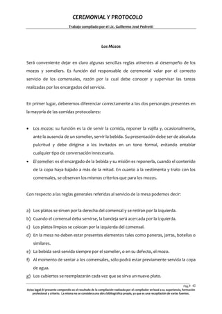 CEREMONIAL Y PROTOCOLO
Trabajo compilado por el Lic. Guillermo José Pedrotti

Los Mozos

Será conveniente dejar en claro algunas sencillas reglas atinentes al desempeño de los
mozos y someliers. Es función del responsable de ceremonial velar por el correcto
servicio de los comensales, razón por la cual debe conocer y supervisar las tareas
realizadas por los encargados del servicio.

En primer lugar, deberemos diferenciar correctamente a los dos personajes presentes en
la mayoría de las comidas protocolares:


Los mozos: su función es la de servir la comida, reponer la vajilla y, ocasionalmente,
ante la ausencia de un somelier, servir la bebida. Su presentación debe ser de absoluta
pulcritud y debe dirigirse a los invitados en un tono formal, evitando entablar
cualquier tipo de conversación innecesaria.



El somelier: es el encargado de la bebida y su misión es reponerla, cuando el contenido
de la copa haya bajado a más de la mitad. En cuanto a la vestimenta y trato con los
comensales, se observan los mismos criterios que para los mozos.

Con respecto a las reglas generales referidas al servicio de la mesa podemos decir:

a) Los platos se sirven por la derecha del comensal y se retiran por la izquierda.
b) Cuando el comensal deba servirse, la bandeja será acercada por la izquierda.
c) Los platos limpios se colocan por la izquierda del comensal.
d) En la mesa no deben estar presentes elementos tales como paneras, jarras, botellas o
similares.
e) La bebida será servida siempre por el somelier, o en su defecto, el mozo.
f) Al momento de sentar a los comensales, sólo podrá estar previamente servida la copa
de agua.
g) Los cubiertos se reemplazarán cada vez que se sirva un nuevo plato.
Pág.4 42
2
Aviso legal: El presente compendio es el resultado de la compilación realizada por el compilador en basé a su experiencia, formación
profesional y criterio. La misma no se considera una obra bibliográfica propia, ya que es una recopilación de varias fuentes.

 
