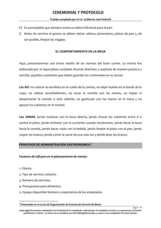 CEREMONIAL Y PROTOCOLO
Trabajo compilado por el Lic. Guillermo José Pedrotti

h) Es aconsejable que siempre exista un plato individual para el pan.
i) Antes de servirse el postre se deben retirar saleros, pimenteros, platos de pan y, de
ser posible, limpiar las migajas.

EL COMPORTAMIENTO EN LA MESA

Aquí, presentaremos una breve reseña de las normas del buen comer. La misma fue
elaborada por el especialista cordobés Ricardo Martínez y explicita de manera práctica y
sencilla, aquellas cuestiones que deben guardar los comensales en su actuar.

Los NO: no colocar la servilleta en el cuello de la camisa, no dejar huellas en el borde de la
copa, no utilizar escarbadientes, no tocar la comida con las manos, no soplar ni
desparramar la comida si está caliente, no gesticular con las manos en la mesa y no
apoyar los cubiertos en el mantel.

Los JAMAS: jamás masticar con la boca abierta, jamás chocar los cubiertos entre sí o
contra el plato, jamás tintinear con la cucharita cuando revolvemos, jamás llevar la boca
hacia la comida, jamás hacer ruido con la bebida, jamás limpiar el plato con el pan, jamás
raspar los huesos, jamás cortar la carne de una sola vez y jamás alzar los brazos.
PRINCIPIOS DE ADMINISTRACIÓN GASTRONOMICA 3

Factores de influyen en el planeamiento de menús:

1. Cliente.
2. Tipo de servicio culinario.
3. Número de servicios.
4. Presupuesto para alimentos.
5. Equipo disponible Número y experiencia de los empleados.

3

Presentado en el Curso de Organización de Eventos de Germán De Bonis.

Pág.4 43
3
Aviso legal: El presente compendio es el resultado de la compilación realizada por el compilador en basé a su experiencia, formación
profesional y criterio. La misma no se considera una obra bibliográfica propia, ya que es una recopilación de varias fuentes.

 
