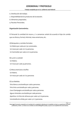 CEREMONIAL Y PROTOCOLO
Trabajo compilado por el Lic. Guillermo José Pedrotti

6. Distribución del trabajo.
7. Disponibilidad de los productos de la estación.
8. Alimentos preparados.
9. Recetas Personales.

Organización Gastronómica.

El Personal: la cantidad de mozos y / o camareras variará de acuerdo al tipo de comida
que se ofrezca, formal, informal, mesa americana, etc.

A) Banquetes y comidas formales:
Un Maitre por cada 40 ó 50 comensales.
Un mozo por cada 10 ó 15 personas.
Un Sommelier por cada 20 ó 25 personas.

B) Lunch o cocktail:
Un Maitre.
Un mozo por cada 35 personas.

C) Mesa americana o buffet:
Un Maitre.
Un mozo por cada 20 ó 25 personas

D) Las Bebidas.
Vino blanco una botella por cada 4 personas.
Vino tinto una botella por cada 3 personas.
Cava Champagne una botella por cada 4 personas.
Aguas minerales una botella por cada persona.
Aperitivo: Un litro de refrescos por cada 14 ó 16 personas.
Una botella de whisky por cada 15 ó 17 personas.
Pág.4 44
4
Aviso legal: El presente compendio es el resultado de la compilación realizada por el compilador en basé a su experiencia, formación
profesional y criterio. La misma no se considera una obra bibliográfica propia, ya que es una recopilación de varias fuentes.

 