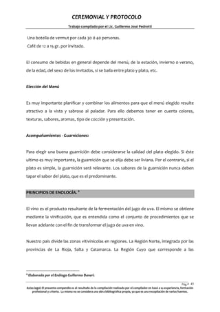 CEREMONIAL Y PROTOCOLO
Trabajo compilado por el Lic. Guillermo José Pedrotti

Una botella de vermut por cada 30 ó 40 personas.
Café de 12 a 15 gr. por invitado.

El consumo de bebidas en general depende del menú, de la estación, invierno o verano,
de la edad, del sexo de los invitados, si se baila entre plato y plato, etc.

Elección del Menú

Es muy importante planificar y combinar los alimentos para que el menú elegido resulte
atractivo a la vista y sabroso al paladar. Para ello debemos tener en cuenta colores,
texturas, sabores, aromas, tipo de cocción y presentación.

Acompañamientos - Guarniciones:

Para elegir una buena guarnición debe considerarse la calidad del plato elegido. Si éste
ultimo es muy importante, la guarnición que se elija debe ser liviana. Por el contrario, si el
plato es simple, la guarnición será relevante. Los sabores de la guarnición nunca deben
tapar el sabor del plato, que es el predominante.
PRINCIPIOS DE ENOLOGÍA. 4

El vino es el producto resultante de la fermentación del jugo de uva. El mismo se obtiene
mediante la vinificación, que es entendida como el conjunto de procedimientos que se
llevan adelante con el fin de transformar el jugo de uva en vino.

Nuestro país divide las zonas vitivinícolas en regiones. La Región Norte, integrada por las
provincias de La Rioja, Salta y Catamarca. La Región Cuyo que corresponde a las

4

Elaborado por el Enólogo Guillermo Daneri.

Pág.4 45
5
Aviso legal: El presente compendio es el resultado de la compilación realizada por el compilador en basé a su experiencia, formación
profesional y criterio. La misma no se considera una obra bibliográfica propia, ya que es una recopilación de varias fuentes.

 