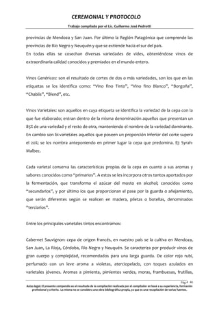 CEREMONIAL Y PROTOCOLO
Trabajo compilado por el Lic. Guillermo José Pedrotti

provincias de Mendoza y San Juan. Por último la Región Patagónica que comprende las
provincias de Río Negro y Neuquén y que se extiende hacia el sur del país.
En todas ellas se cosechan diversas variedades de vides, obteniéndose vinos de
extraordinaria calidad conocidos y premiados en el mundo entero.

Vinos Genéricos: son el resultado de cortes de dos o más variedades, son los que en las
etiquetas se los identifica como: “Vino fino Tinto”, “Vino fino Blanco”, “Borgoña”,
“Chablis”, “Blend”, etc.

Vinos Varietales: son aquellos en cuya etiqueta se identifica la variedad de la cepa con la
que fue elaborado; entran dentro de la misma denominación aquellos que presentan un
85% de una variedad y el resto de otra, manteniendo el nombre de la variedad dominante.
En cambio son bi-varietales aquellos que poseen un proporción inferior del corte supera
el 20%; se los nombra anteponiendo en primer lugar la cepa que predomina. Ej: SyrahMalbec.

Cada varietal conserva las características propias de la cepa en cuanto a sus aromas y
sabores conocidos como “primarios”. A estos se les incorpora otros tantos aportados por
la fermentación, que transforma el azúcar del mosto en alcohol; conocidos como
“secundarios”, y por último los que proporcionan el pase por la guarda o añejamiento,
que serán diferentes según se realicen en madera, piletas o botellas, denominados
“terciarios”.

Entre los principales varietales tintos encontramos:

Cabernet Sauvignon: cepa de origen francés, en nuestro país se la cultiva en Mendoza,
San Juan, La Rioja, Córdoba, Río Negro y Neuquén. Se caracteriza por producir vinos de
gran cuerpo y complejidad, recomendados para una larga guarda. De color rojo rubí,
perfumado con un leve aroma a violetas, aterciopelado, con toques azulados en
varietales jóvenes. Aromas a pimienta, pimientos verdes, moras, frambuesas, frutillas,
Pág.4 46
6
Aviso legal: El presente compendio es el resultado de la compilación realizada por el compilador en basé a su experiencia, formación
profesional y criterio. La misma no se considera una obra bibliográfica propia, ya que es una recopilación de varias fuentes.

 