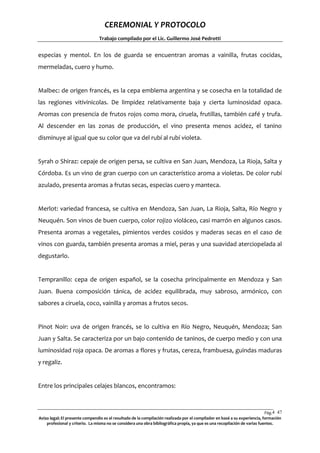 CEREMONIAL Y PROTOCOLO
Trabajo compilado por el Lic. Guillermo José Pedrotti

especias y mentol. En los de guarda se encuentran aromas a vainilla, frutas cocidas,
mermeladas, cuero y humo.

Malbec: de origen francés, es la cepa emblema argentina y se cosecha en la totalidad de
las regiones vitivinicolas. De limpidez relativamente baja y cierta luminosidad opaca.
Aromas con presencia de frutos rojos como mora, ciruela, frutillas, también café y trufa.
Al descender en las zonas de producción, el vino presenta menos acidez, el tanino
disminuye al igual que su color que va del rubí al rubí violeta.

Syrah o Shiraz: cepaje de origen persa, se cultiva en San Juan, Mendoza, La Rioja, Salta y
Córdoba. Es un vino de gran cuerpo con un característico aroma a violetas. De color rubí
azulado, presenta aromas a frutas secas, especias cuero y manteca.

Merlot: variedad francesa, se cultiva en Mendoza, San Juan, La Rioja, Salta, Río Negro y
Neuquén. Son vinos de buen cuerpo, color rojizo violáceo, casi marrón en algunos casos.
Presenta aromas a vegetales, pimientos verdes cosidos y maderas secas en el caso de
vinos con guarda, también presenta aromas a miel, peras y una suavidad aterciopelada al
degustarlo.

Tempranillo: cepa de origen español, se la cosecha principalmente en Mendoza y San
Juan. Buena composición tánica, de acidez equilibrada, muy sabroso, armónico, con
sabores a ciruela, coco, vainilla y aromas a frutos secos.

Pinot Noir: uva de origen francés, se lo cultiva en Río Negro, Neuquén, Mendoza; San
Juan y Salta. Se caracteriza por un bajo contenido de taninos, de cuerpo medio y con una
luminosidad roja opaca. De aromas a flores y frutas, cereza, frambuesa, guindas maduras
y regaliz.

Entre los principales celajes blancos, encontramos:

Pág.4 47
7
Aviso legal: El presente compendio es el resultado de la compilación realizada por el compilador en basé a su experiencia, formación
profesional y criterio. La misma no se considera una obra bibliográfica propia, ya que es una recopilación de varias fuentes.

 