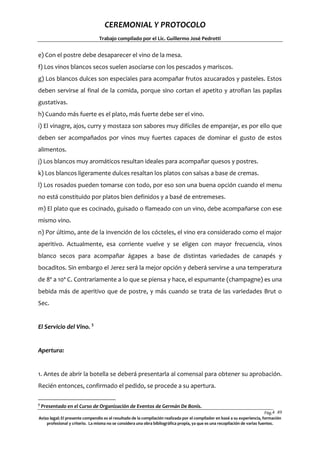 CEREMONIAL Y PROTOCOLO
Trabajo compilado por el Lic. Guillermo José Pedrotti

e) Con el postre debe desaparecer el vino de la mesa.
f) Los vinos blancos secos suelen asociarse con los pescados y mariscos.
g) Los blancos dulces son especiales para acompañar frutos azucarados y pasteles. Estos
deben servirse al final de la comida, porque sino cortan el apetito y atrofian las papilas
gustativas.
h) Cuando más fuerte es el plato, más fuerte debe ser el vino.
i) El vinagre, ajos, curry y mostaza son sabores muy difíciles de emparejar, es por ello que
deben ser acompañados por vinos muy fuertes capaces de dominar el gusto de estos
alimentos.
j) Los blancos muy aromáticos resultan ideales para acompañar quesos y postres.
k) Los blancos ligeramente dulces resaltan los platos con salsas a base de cremas.
l) Los rosados pueden tomarse con todo, por eso son una buena opción cuando el menu
no está constituido por platos bien definidos y a basé de entremeses.
m) El plato que es cocinado, guisado o flameado con un vino, debe acompañarse con ese
mismo vino.
n) Por último, ante de la invención de los cócteles, el vino era considerado como el major
aperitivo. Actualmente, esa corriente vuelve y se eligen con mayor frecuencia, vinos
blanco secos para acompañar ágapes a base de distintas variedades de canapés y
bocaditos. Sin embargo el Jerez será la mejor opción y deberá servirse a una temperatura
de 8º a 10ª C. Contrariamente a lo que se piensa y hace, el espumante (champagne) es una
bebida más de aperitivo que de postre, y más cuando se trata de las variedades Brut o
Sec.
El Servicio del Vino. 5

Apertura:

1. Antes de abrir la botella se deberá presentarla al comensal para obtener su aprobación.
Recién entonces, confirmado el pedido, se procede a su apertura.
5

Presentado en el Curso de Organización de Eventos de Germán De Bonis.

Pág.4 49
9
Aviso legal: El presente compendio es el resultado de la compilación realizada por el compilador en basé a su experiencia, formación
profesional y criterio. La misma no se considera una obra bibliográfica propia, ya que es una recopilación de varias fuentes.

 