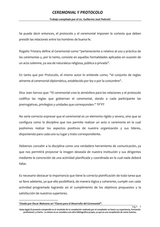 CEREMONIAL Y PROTOCOLO
Trabajo compilado por el Lic. Guillermo José Pedrotti

Se puede decir entonces, el protocolo y el ceremonial imponen la cortesía que deben
presidir las relaciones entre los hombres de buena fe.

Rogelio Tristany define al Ceremonial como “perteneciente o relativo al uso y práctica de
las ceremonias y, por lo tanto, consiste en aquellas formalidades aplicadas en ocasión de
un acto solemne, ya sea de naturaleza religiosa, pública o privada”.

En tanto que por Protocolo, el mismo autor lo entiende como, “el conjunto de reglas
atinente al ceremonial diplomático, establecido por ley o por la costumbre”.

Dice Jean Servos que: “El ceremonial crea la atmósfera para las relaciones y el protocolo
codifica las reglas que gobiernan el ceremonial, dando a cada participante las
prerrogativas, privilegios y unidades que corresponden.” TP1PT

No sería correcto expresar que el ceremonial es un elemento rígido y severo, sino que se
configura como la disciplina que nos permite realizar un acto o ceremonia en la cual
podremos realzar los aspectos positivos de nuestra organización y sus líderes,
disponiendo para cada uno su lugar y trato correspondiente.

Debemos concebir a la disciplina como una verdadera herramienta de comunicación, ya
que nos permitirá proyectar la imagen deseada de nuestra institución y sus dirigentes
mediante la concreción de una actividad planificada y coordinada en la cual nada deberá
fallar.

Es necesario destacar la importancia que tiene la correcta planificación de toda tarea que
se lleve adelante, ya que ello posibilitará, de manera lógica y coherente, cumplir con cada
actividad programada logrando así el cumplimiento de los objetivos propuestos y la
satisfacción de nuestros superiores.
1

Citado por Oscar Malvarez en “Claves para el Desarrollo del Ceremonial”.

Pág.5 5
Aviso legal: El presente compendio es el resultado de la compilación realizada por el compilador en basé a su experiencia, formación
profesional y criterio. La misma no se considera una obra bibliográfica propia, ya que es una recopilación de varias fuentes.

 