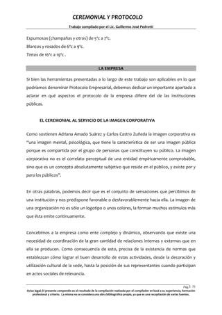 CEREMONIAL Y PROTOCOLO
Trabajo compilado por el Lic. Guillermo José Pedrotti

Espumosos (champañas y otros) de 5ºc a 7ºc.
Blancos y rosados de 6ºc a 9ºc.
Tintos de 16ºc a 19ºc .
LA EMPRESA
Si bien las herramientas presentadas a lo largo de este trabajo son aplicables en lo que
podríamos denominar Protocolo Empresarial, debemos dedicar un importante apartado a
aclarar en qué aspectos el protocolo de la empresa difiere del de las instituciones
públicas.

EL CEREMONIAL AL SERVICIO DE LA IMAGEN CORPORATIVA
Como sostienen Adriana Amado Suárez y Carlos Castro Zuñeda la imagen corporativa es
“una imagen mental, psicológica, que tiene la característica de ser una imagen pública
porque es compartida por el grupo de personas que constituyen su público. La imagen
corporativa no es el correlato perceptual de una entidad empíricamente comprobable,
sino que es un concepto absolutamente subjetivo que reside en el público, y existe por y
para los públicos”.

En otras palabras, podemos decir que es el conjunto de sensaciones que percibimos de
una institución y nos predispone favorable o desfavorablemente hacia ella. La imagen de
una organización no es sólo un logotipo o unos colores, la forman muchos estímulos más
que ésta emite continuamente.

Concebimos a la empresa como ente complejo y dinámico, observando que existe una
necesidad de coordinación de la gran cantidad de relaciones internas y externas que en
ella se producen. Como consecuencia de esto, precisa de la existencia de normas que
establezcan cómo lograr el buen desarrollo de estas actividades, desde la decoración y
utilización cultural de la sede, hasta la posición de sus representantes cuando participan
en actos sociales de relevancia.
Pág.5 51
1
Aviso legal: El presente compendio es el resultado de la compilación realizada por el compilador en basé a su experiencia, formación
profesional y criterio. La misma no se considera una obra bibliográfica propia, ya que es una recopilación de varias fuentes.

 