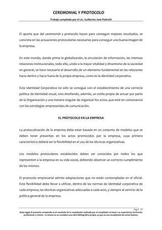 CEREMONIAL Y PROTOCOLO
Trabajo compilado por el Lic. Guillermo José Pedrotti

El aporte que del ceremonial y protocolo hacen para conseguir mejores resultados, se
concreta en las actuaciones protocolarias necesarias para conseguir una buena imagen de
la empresa.

En este mundo, donde prima la globalización, la circulación de información, las intensas
relaciones institucionales, todo ello, unido a la mayor vitalidad y dinamismo de la sociedad
en general, se hace necesario el desarrollo de un elemento fundamental en las relaciones
hacia dentro y hacia fuera de la propia empresa, como es la identidad corporativa.

Esta Identidad Corporativa no sólo se consigue con el establecimiento de una correcta
política de identidad visual, sino diseñando, además, un estilo propio de actuar por parte
de la Organización y una manera singular de organizar los actos, que esté en consonancia
con las estrategias empresariales de comunicación.

EL PROTOCOLO EN LA EMPRESA

La protocolización de la empresa debe estar basada en un conjunto de modelos que se
deben tener presentes en los actos promovidos por la empresa, cuya primera
característica deberá ser la flexibilidad en el uso de las técnicas organizativas.

Los modelos protocolares establecidos deben ser conocidos por todos los que
representen a la empresa en su vida social, debiendo observar un correcto cumplimiento
de los mismos.

El protocolo empresarial admite adaptaciones que no están contempladas en el oficial.
Esta flexibilidad debe llevar a utilizar, dentro de las normas de identidad corporativa de
cada empresa, las técnicas organizativas adecuadas a cada acto, y siempre al servicio de la
política general de la empresa.

Pág.5 52
2
Aviso legal: El presente compendio es el resultado de la compilación realizada por el compilador en basé a su experiencia, formación
profesional y criterio. La misma no se considera una obra bibliográfica propia, ya que es una recopilación de varias fuentes.

 