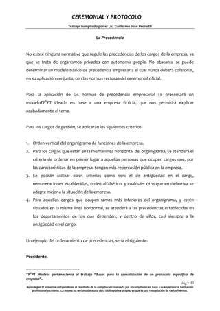 CEREMONIAL Y PROTOCOLO
Trabajo compilado por el Lic. Guillermo José Pedrotti

La Precedencia

No existe ninguna normativa que regule las precedencias de los cargos de la empresa, ya
que se trata de organismos privados con autonomía propia. No obstante se puede
determinar un modelo básico de precedencia empresaria el cual nunca deberá colisionar,
en su aplicación conjunta, con las normas rectoras del ceremonial oficial.

Para la aplicación de las normas de precedencia empresarial se presentará un
modeloTP6PT ideado en base a una empresa ficticia, que nos permitirá explicar
acabadamente el tema.

Para los cargos de gestión, se aplicarán los siguientes criterios:

1. Orden vertical del organigrama de funciones de la empresa.
2. Para los cargos que están en la misma línea horizontal del organigrama, se atenderá el
criterio de ordenar en primer lugar a aquellas personas que ocupen cargos que, por
las características de la empresa, tengan más repercusión pública en la empresa.
3. Se podrán utilizar otros criterios como son: el de antigüedad en el cargo,
remuneraciones establecidas, orden alfabético, y cualquier otro que en definitiva se
adapte mejor a la situación de la empresa.
4. Para aquellos cargos que ocupen ramas más inferiores del organigrama, y estén
situados en la misma línea horizontal, se atenderá a las precedencias establecidas en
los departamentos de los que dependen, y dentro de ellos, casi siempre a la
antigüedad en el cargo.

Un ejemplo del ordenamiento de precedencias, sería el siguiente:

Presidente.

TP6PT Modelo perteneciente al trabajo “Bases para la consolidación de un protocolo especifico de
empresa”.
Pág.5 53
3
Aviso legal: El presente compendio es el resultado de la compilación realizada por el compilador en basé a su experiencia, formación
profesional y criterio. La misma no se considera una obra bibliográfica propia, ya que es una recopilación de varias fuentes.

 