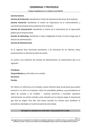 CEREMONIAL Y PROTOCOLO
Trabajo compilado por el Lic. Guillermo José Pedrotti

Gerente General.
Gerente de Producción: atendiendo al criterio de importancia del sector de la empresa.
Gerente Comercial: atendiendo al criterio de importancia de la comercialización y
características propias de los productos de la empresa.
Gerente de Comunicación: atendiendo al criterio de la importancia de la repercusión
pública que la empresa tiene.
Gerente de Marketing: atendiendo a mayor antigüedad al tener el mismo rango que el
director de administración.
Gerente de Administración.

En la segunda línea horizontal, pondremos a los directores de las distintas áreas;
posteriormente se ubicarán los jefes de sección.

En cuanto a los miembros del Consejo de Administración, el ordenamiento tipo es el
siguiente:

Presidente.
Vicepresidentes (y, entre ellos, en su orden).
Secretario.
Vocales.

Por último, en referencia a los invitados, existen distintos tipos de personas que pueden
concurrir a un acto en la empresa. Salvo las autoridades públicas, cuya precedencia se
aplica de acuerdo a los modelos – nacional, provincial y municipal- expuestos
anteriormente, los demás invitados serán ubicados por la empresa según la importancia
que ésta les asigne. Para ello, será bueno recordar los criterios para establecer la
precedencia abordados en la primera parte de este trabajo.

NETIQUETA: NORMAS DE CORTESÍA Y EDUCACIÓN EN LA RED.

Pág.5 54
4
Aviso legal: El presente compendio es el resultado de la compilación realizada por el compilador en basé a su experiencia, formación
profesional y criterio. La misma no se considera una obra bibliográfica propia, ya que es una recopilación de varias fuentes.

 